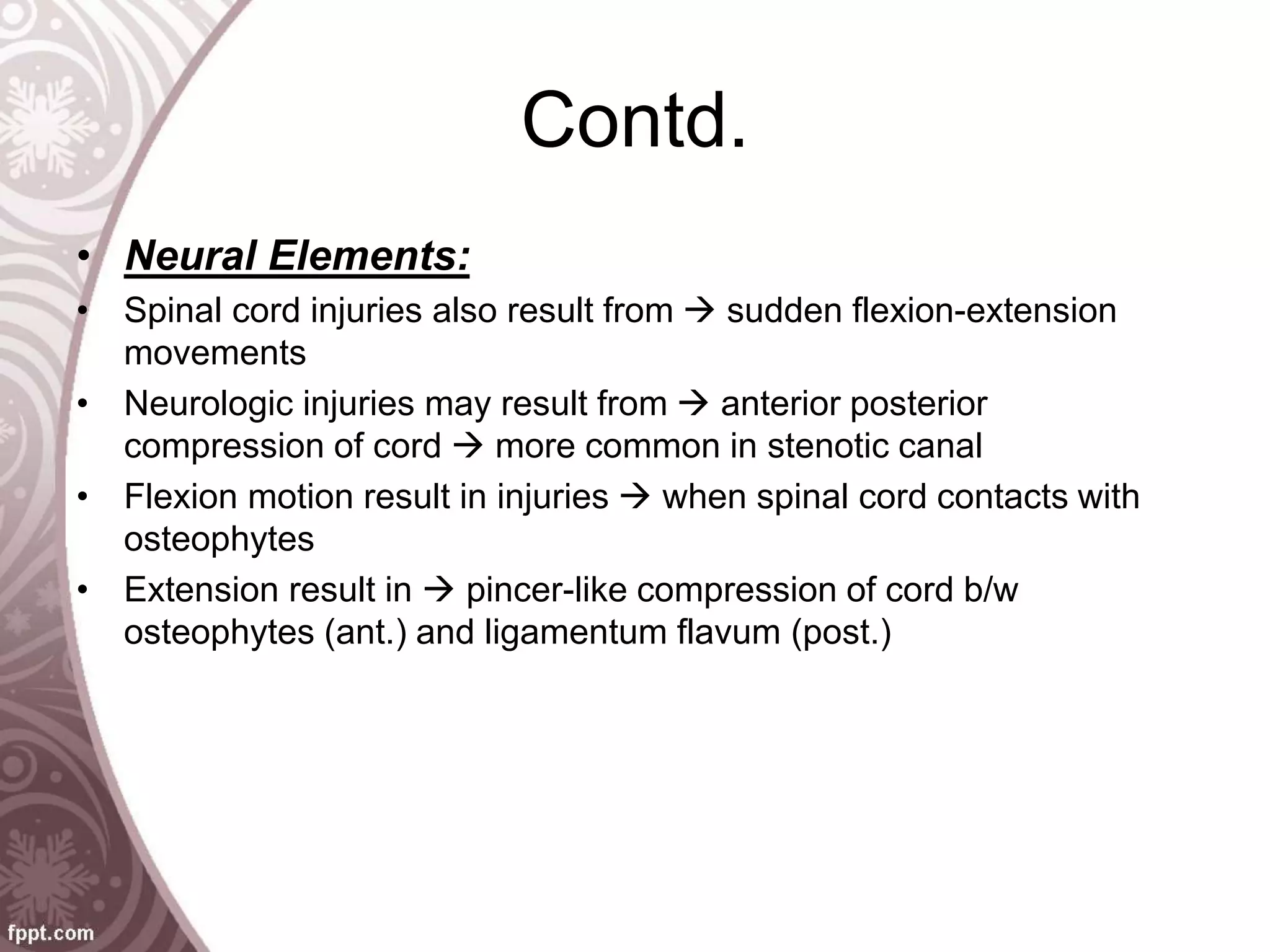Contd.
• Neural Elements:
• Spinal cord injuries also result from  sudden flexion-extension
movements
• Neurologic injuries may result from  anterior posterior
compression of cord  more common in stenotic canal
• Flexion motion result in injuries  when spinal cord contacts with
osteophytes
• Extension result in  pincer-like compression of cord b/w
osteophytes (ant.) and ligamentum flavum (post.)
 
