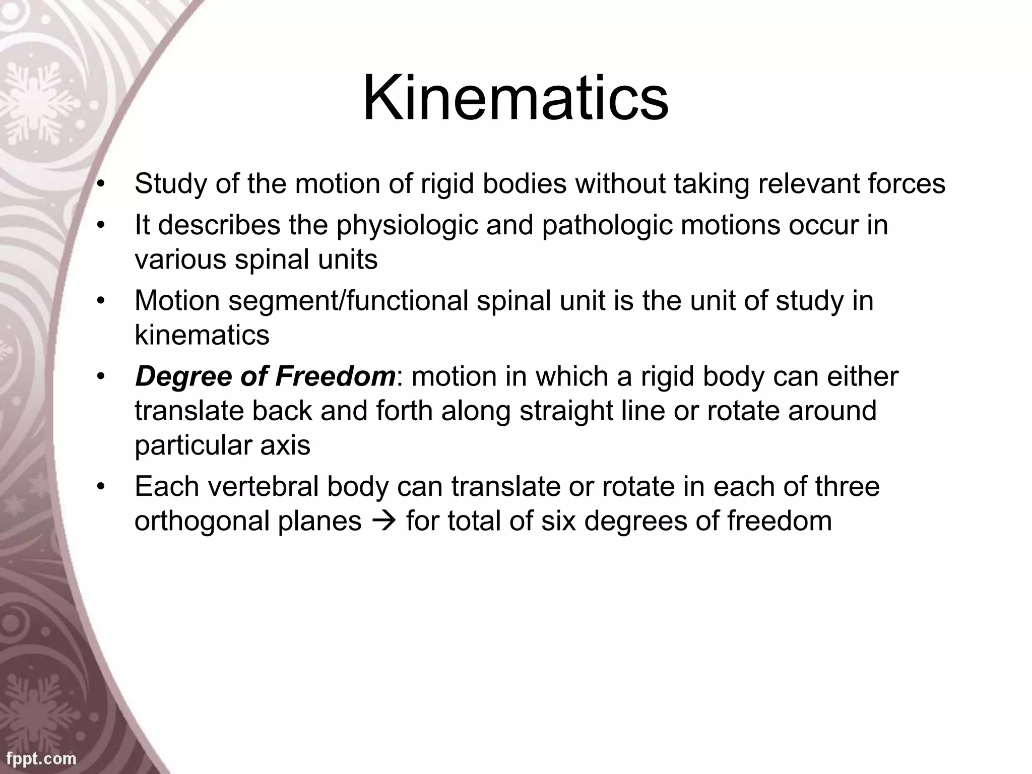 Kinematics
• Study of the motion of rigid bodies without taking relevant forces
• It describes the physiologic and pathologic motions occur in
various spinal units
• Motion segment/functional spinal unit is the unit of study in
kinematics
• Degree of Freedom: motion in which a rigid body can either
translate back and forth along straight line or rotate around
particular axis
• Each vertebral body can translate or rotate in each of three
orthogonal planes  for total of six degrees of freedom
 