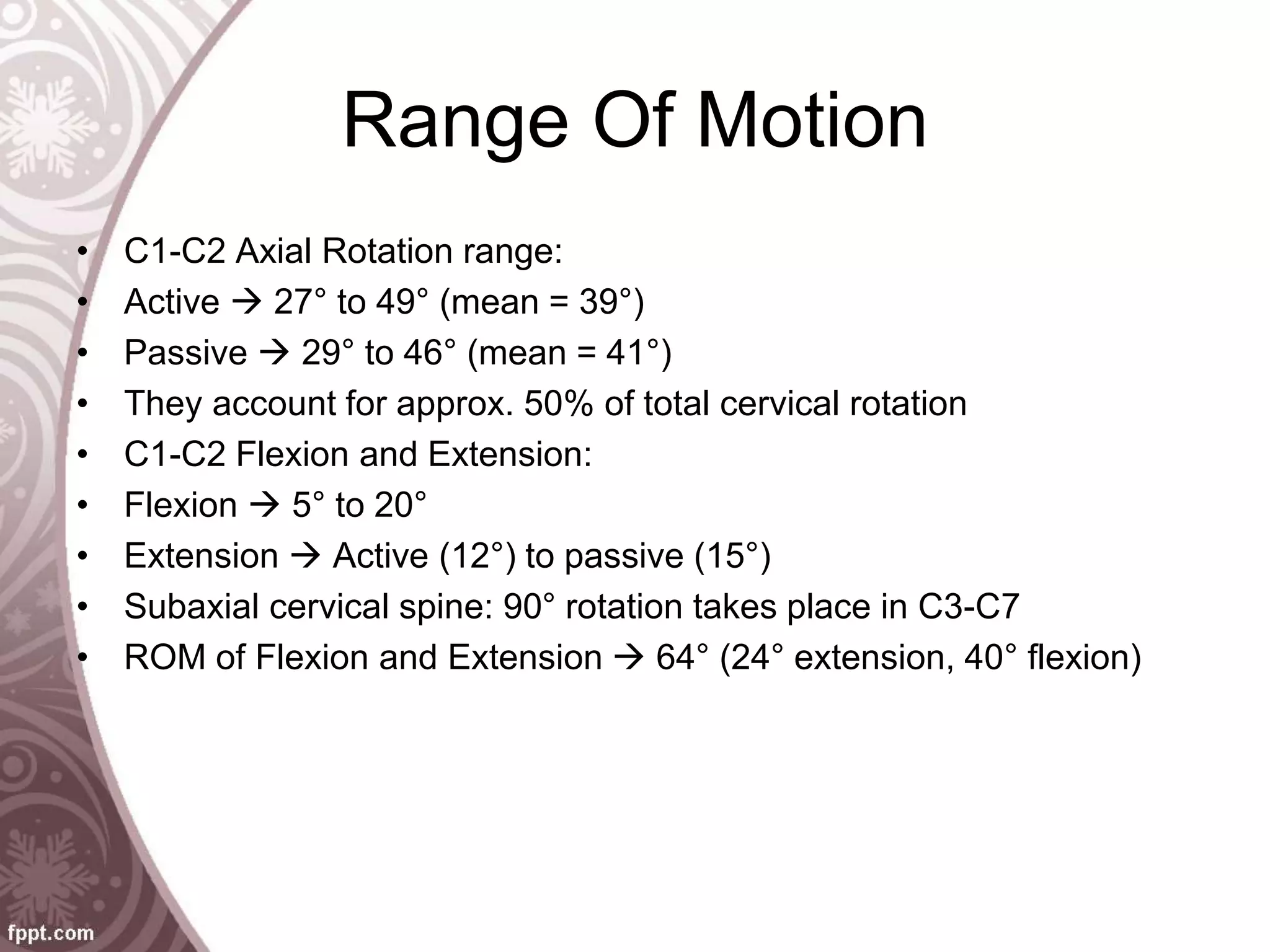 Range Of Motion
• C1-C2 Axial Rotation range:
• Active  27° to 49° (mean = 39°)
• Passive  29° to 46° (mean = 41°)
• They account for approx. 50% of total cervical rotation
• C1-C2 Flexion and Extension:
• Flexion  5° to 20°
• Extension  Active (12°) to passive (15°)
• Subaxial cervical spine: 90° rotation takes place in C3-C7
• ROM of Flexion and Extension  64° (24° extension, 40° flexion)
 