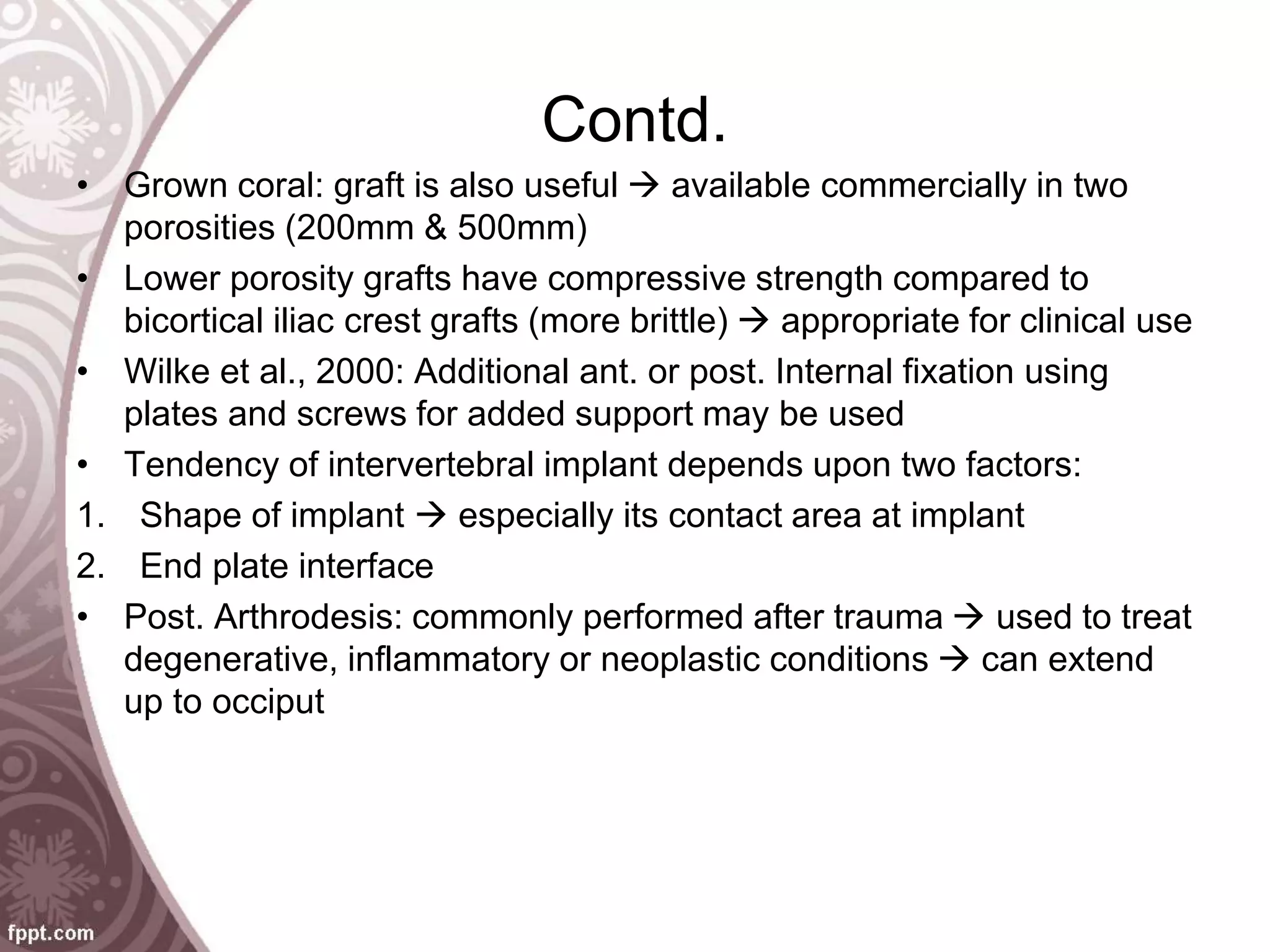 Contd.
• Grown coral: graft is also useful  available commercially in two
porosities (200mm & 500mm)
• Lower porosity grafts have compressive strength compared to
bicortical iliac crest grafts (more brittle)  appropriate for clinical use
• Wilke et al., 2000: Additional ant. or post. Internal fixation using
plates and screws for added support may be used
• Tendency of intervertebral implant depends upon two factors:
1. Shape of implant  especially its contact area at implant
2. End plate interface
• Post. Arthrodesis: commonly performed after trauma  used to treat
degenerative, inflammatory or neoplastic conditions  can extend
up to occiput
 