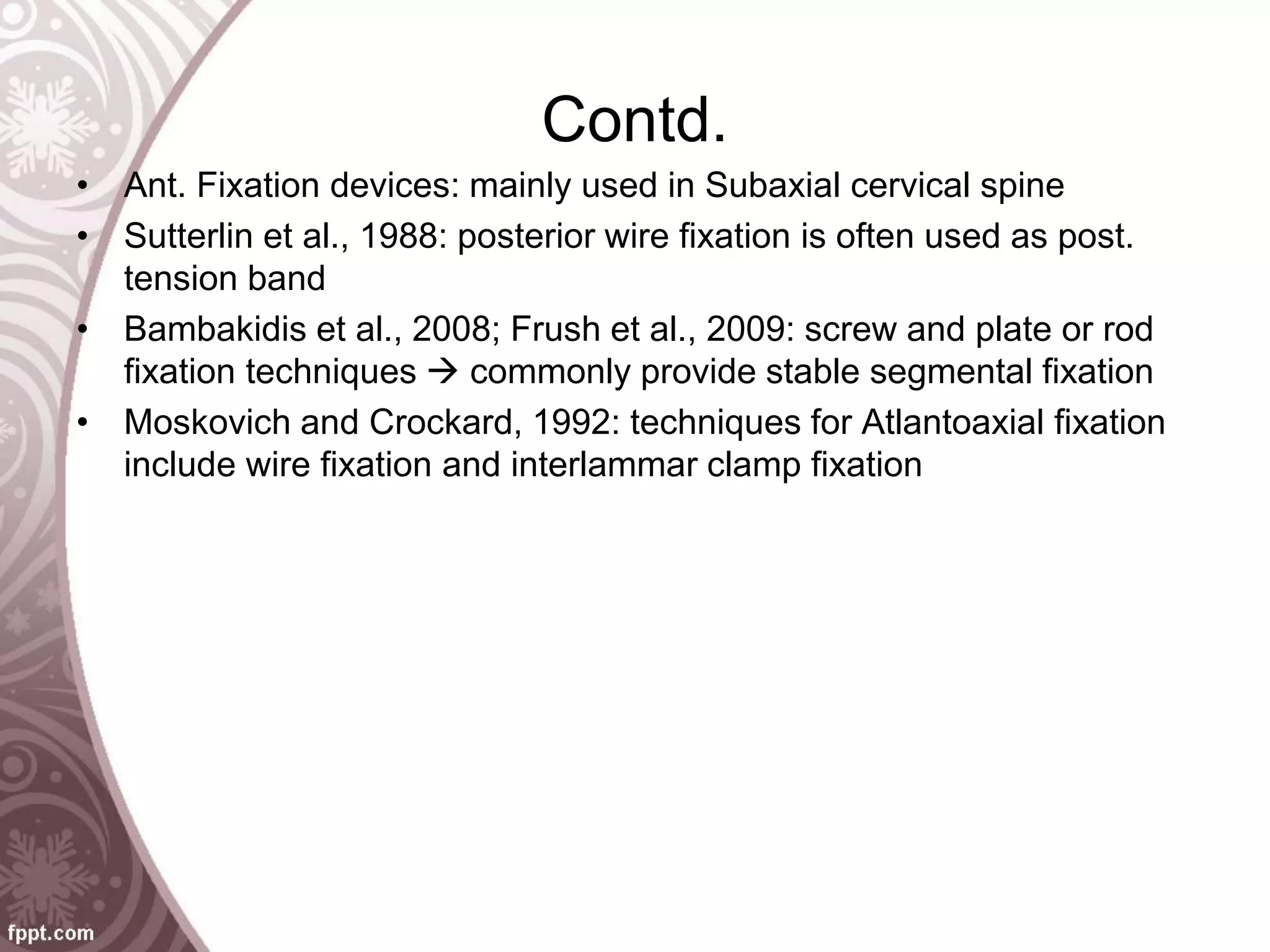 Contd.
• Ant. Fixation devices: mainly used in Subaxial cervical spine
• Sutterlin et al., 1988: posterior wire fixation is often used as post.
tension band
• Bambakidis et al., 2008; Frush et al., 2009: screw and plate or rod
fixation techniques  commonly provide stable segmental fixation
• Moskovich and Crockard, 1992: techniques for Atlantoaxial fixation
include wire fixation and interlammar clamp fixation
 