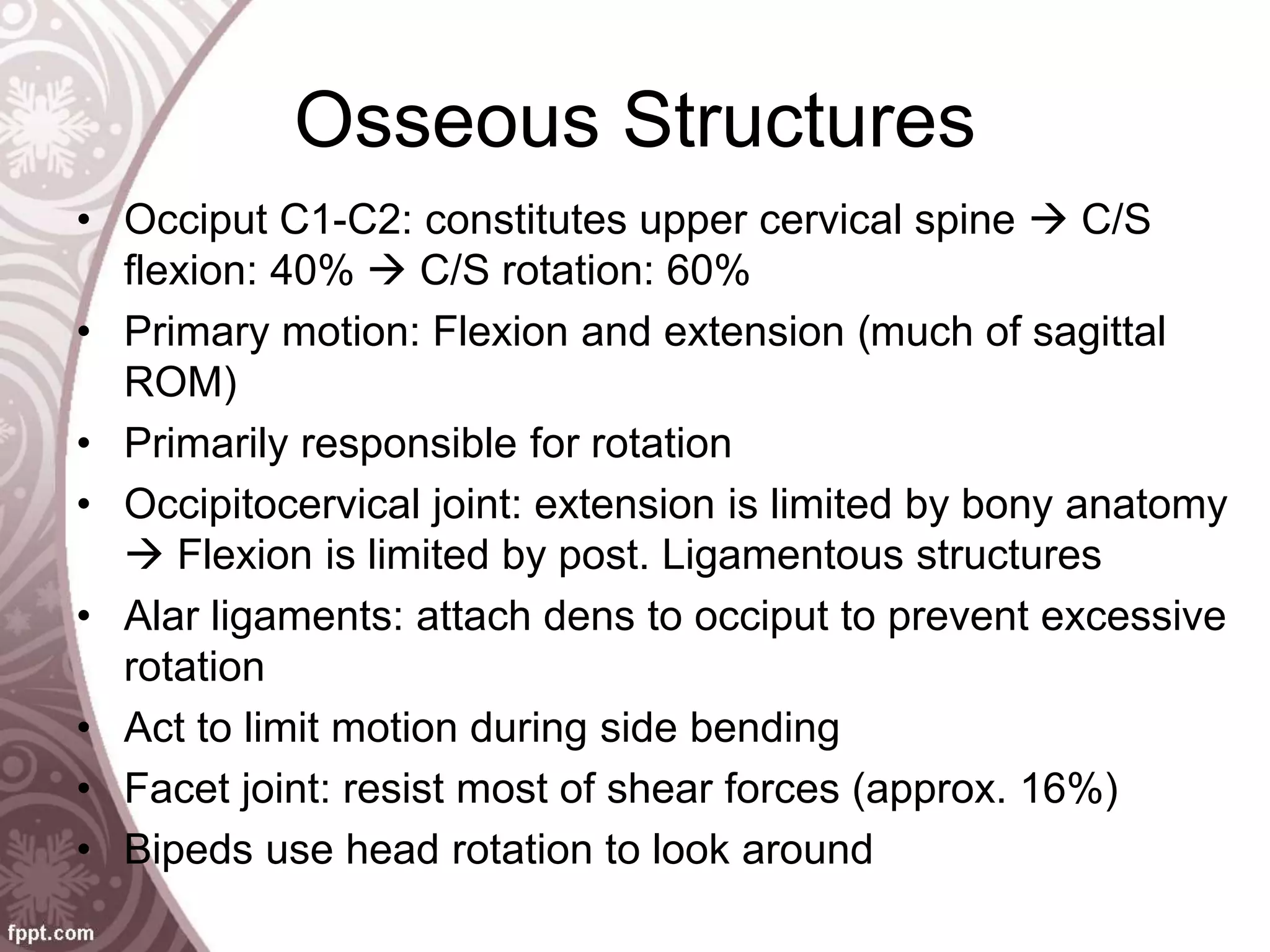 Osseous Structures
• Occiput C1-C2: constitutes upper cervical spine  C/S
flexion: 40%  C/S rotation: 60%
• Primary motion: Flexion and extension (much of sagittal
ROM)
• Primarily responsible for rotation
• Occipitocervical joint: extension is limited by bony anatomy
 Flexion is limited by post. Ligamentous structures
• Alar ligaments: attach dens to occiput to prevent excessive
rotation
• Act to limit motion during side bending
• Facet joint: resist most of shear forces (approx. 16%)
• Bipeds use head rotation to look around
 