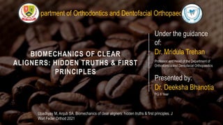 BIOMECHANICS OF CLEAR
ALIGNERS: HIDDEN TRUTHS & FIRST
PRINCIPLES
Under the guidance
of:
Dr. Mridula Trehan
Professor and Head of the Department of
Orthodontics and Dentofacial Orthopaedics
Presented by:
Dr. Deeksha Bhanotia
PG II Year
Upadhyay M, Arqub SA. Biomechanics of clear aligners: hidden truths & first principles. J
Worl Feder Orthod 2021
Department of Orthodontics and Dentofacial Orthopaedics
 