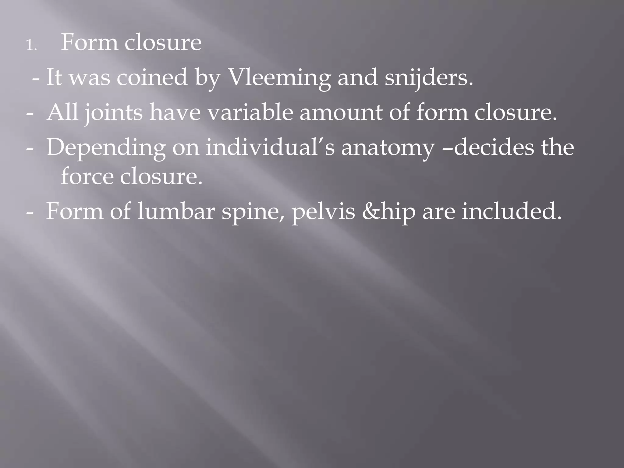 1. Form closure
- It was coined by Vleeming and snijders.
- All joints have variable amount of form closure.
- Depending on individual’s anatomy –decides the
force closure.
- Form of lumbar spine, pelvis &hip are included.
 