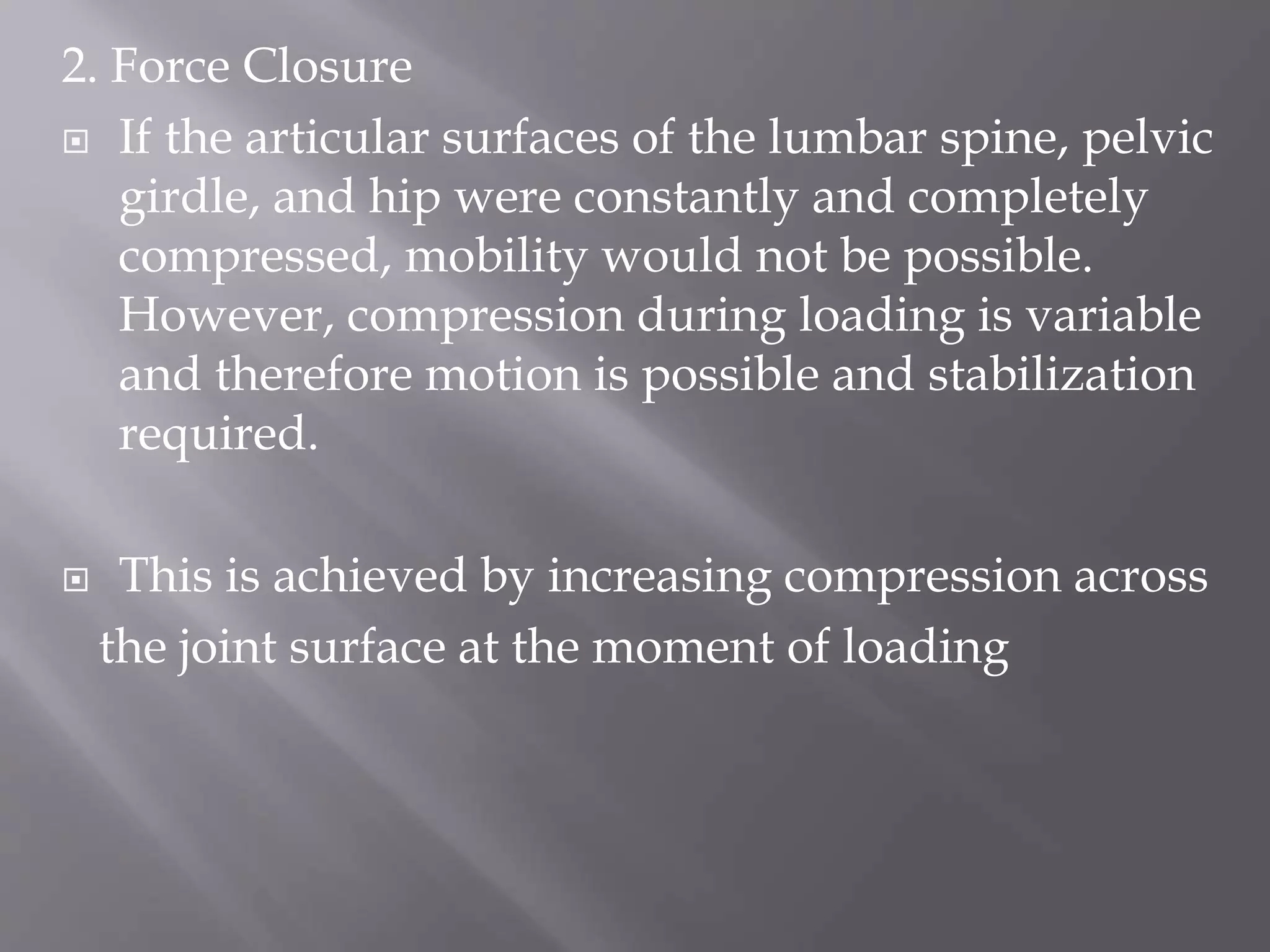 2. Force Closure
 If the articular surfaces of the lumbar spine, pelvic
girdle, and hip were constantly and completely
compressed, mobility would not be possible.
However, compression during loading is variable
and therefore motion is possible and stabilization
required.
 This is achieved by increasing compression across
the joint surface at the moment of loading
 