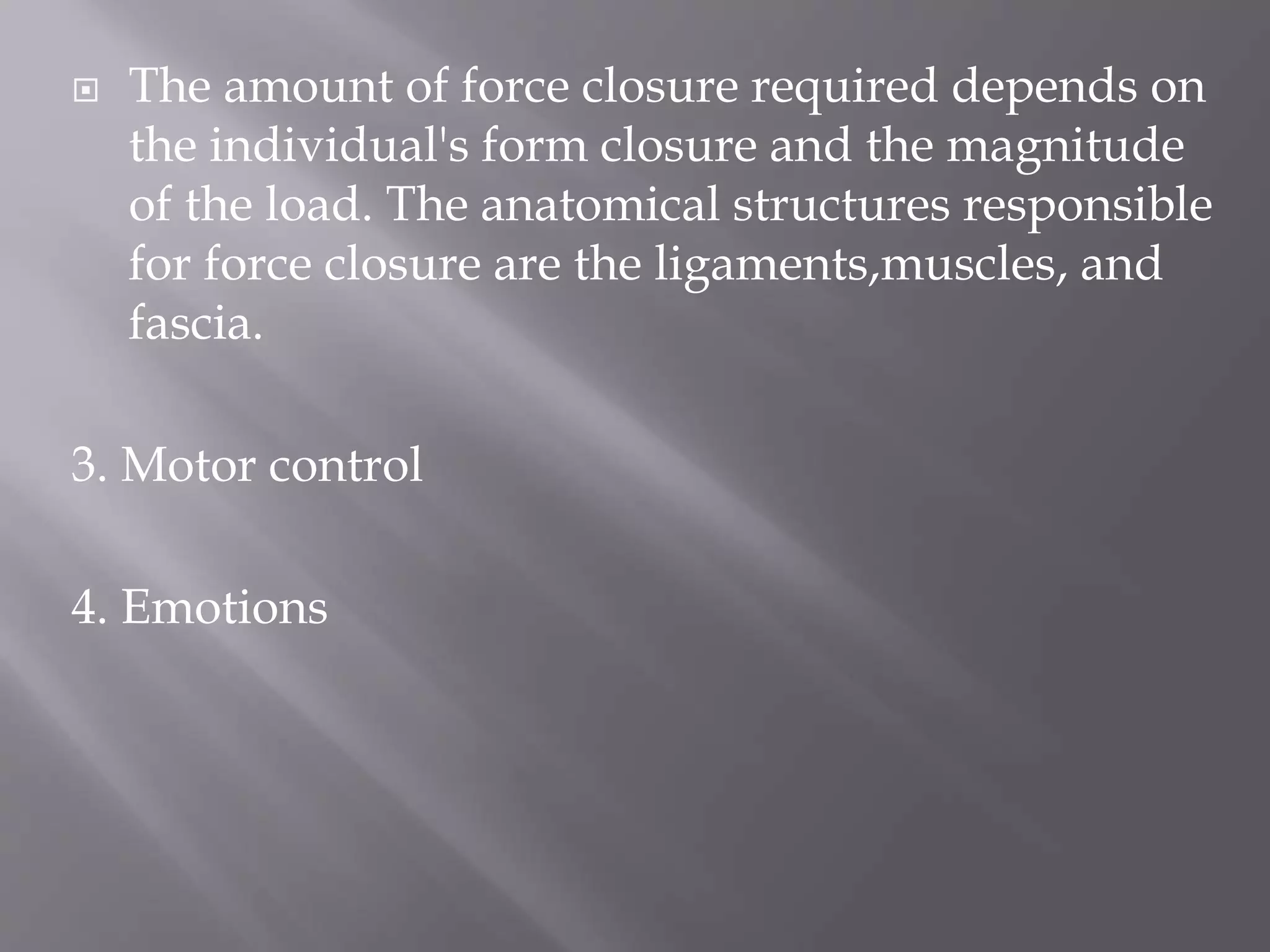  The amount of force closure required depends on
the individual's form closure and the magnitude
of the load. The anatomical structures responsible
for force closure are the ligaments,muscles, and
fascia.
3. Motor control
4. Emotions
 