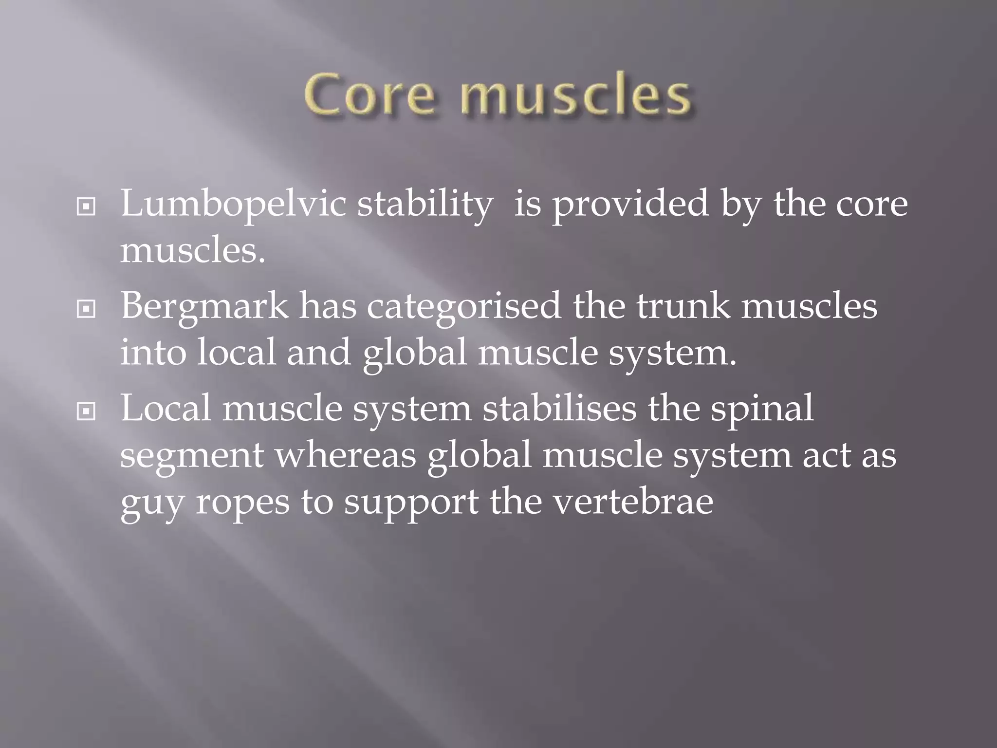  Lumbopelvic stability is provided by the core
muscles.
 Bergmark has categorised the trunk muscles
into local and global muscle system.
 Local muscle system stabilises the spinal
segment whereas global muscle system act as
guy ropes to support the vertebrae
 