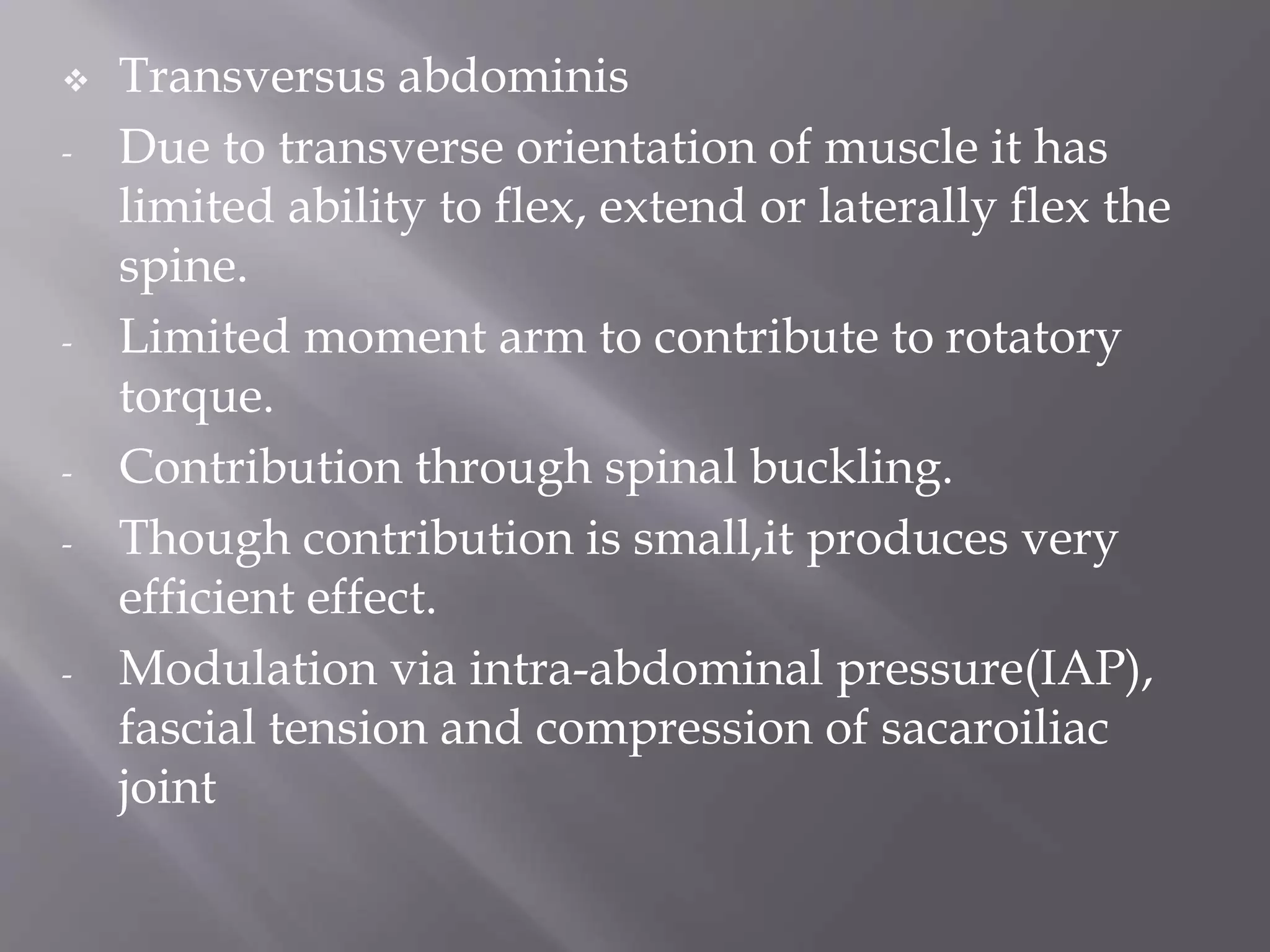  Transversus abdominis
- Due to transverse orientation of muscle it has
limited ability to flex, extend or laterally flex the
spine.
- Limited moment arm to contribute to rotatory
torque.
- Contribution through spinal buckling.
- Though contribution is small,it produces very
efficient effect.
- Modulation via intra-abdominal pressure(IAP),
fascial tension and compression of sacaroiliac
joint
 