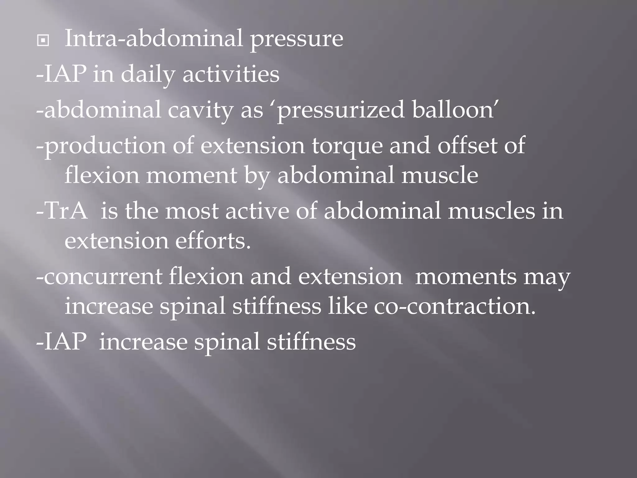  Intra-abdominal pressure
-IAP in daily activities
-abdominal cavity as ‘pressurized balloon’
-production of extension torque and offset of
flexion moment by abdominal muscle
-TrA is the most active of abdominal muscles in
extension efforts.
-concurrent flexion and extension moments may
increase spinal stiffness like co-contraction.
-IAP increase spinal stiffness
 