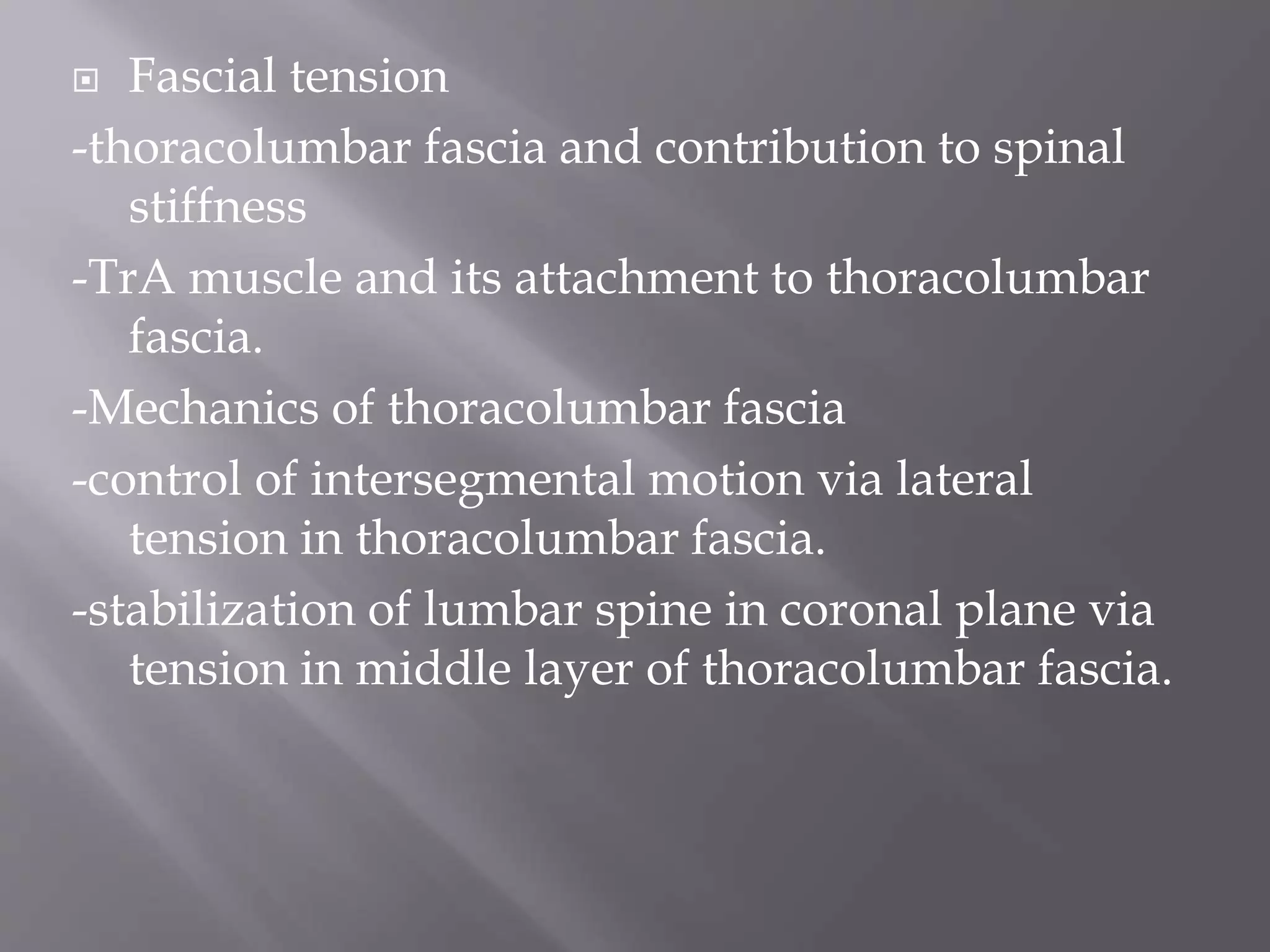  Fascial tension
-thoracolumbar fascia and contribution to spinal
stiffness
-TrA muscle and its attachment to thoracolumbar
fascia.
-Mechanics of thoracolumbar fascia
-control of intersegmental motion via lateral
tension in thoracolumbar fascia.
-stabilization of lumbar spine in coronal plane via
tension in middle layer of thoracolumbar fascia.
 