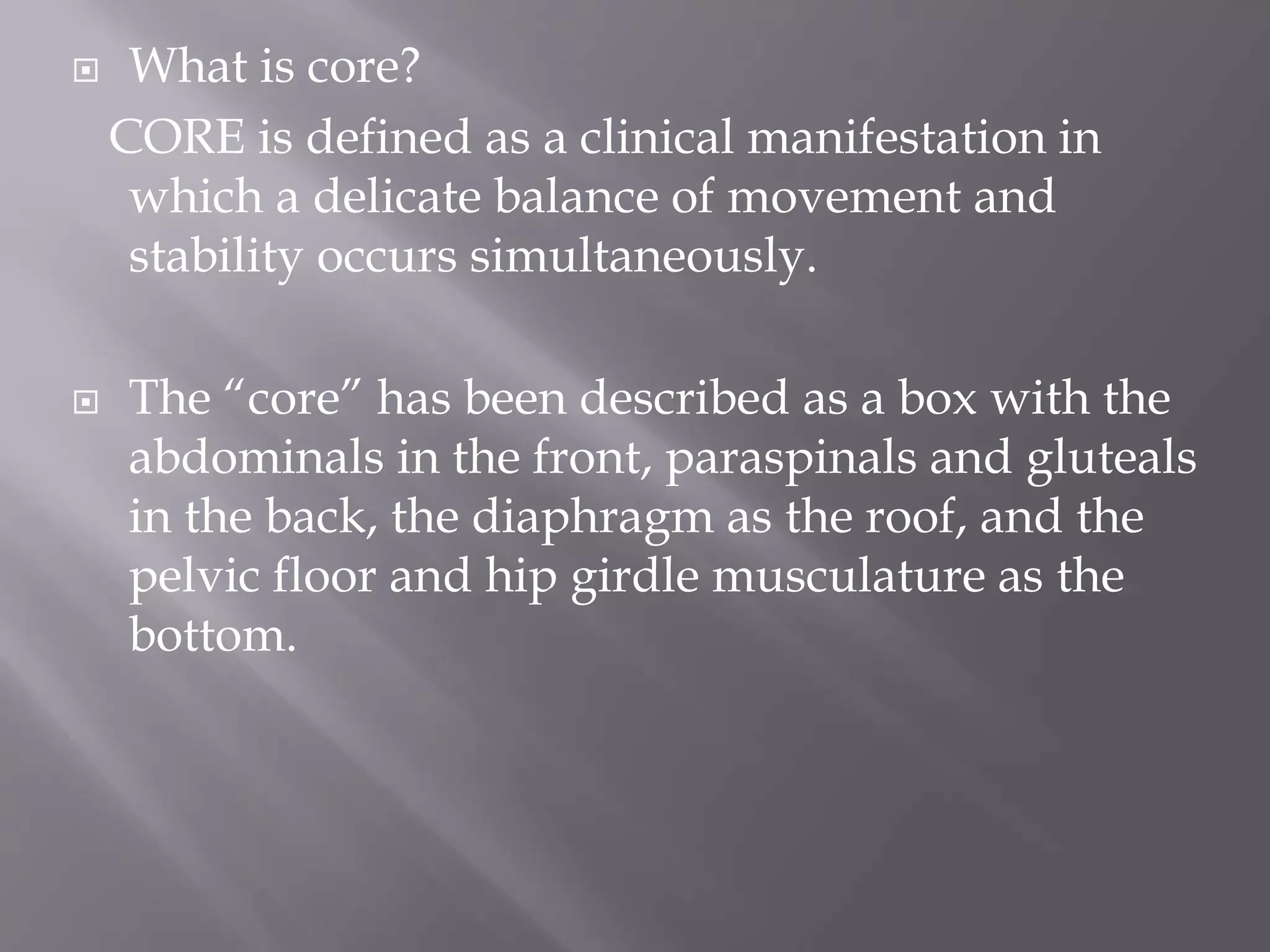  What is core?
CORE is defined as a clinical manifestation in
which a delicate balance of movement and
stability occurs simultaneously.
 The “core” has been described as a box with the
abdominals in the front, paraspinals and gluteals
in the back, the diaphragm as the roof, and the
pelvic floor and hip girdle musculature as the
bottom.
 