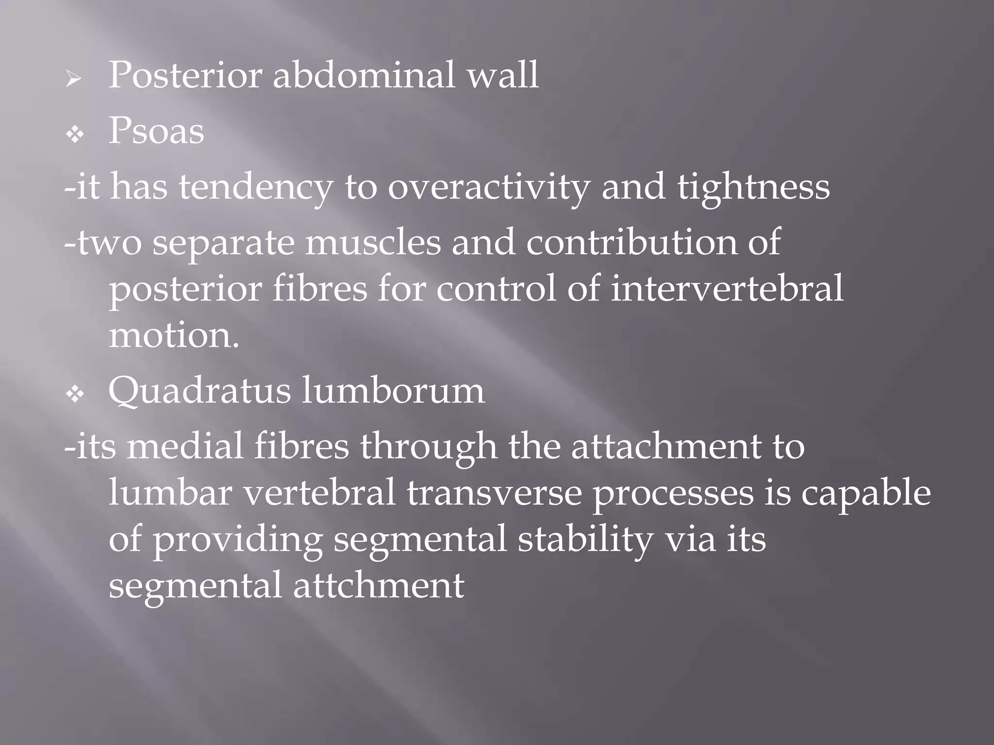  Posterior abdominal wall
 Psoas
-it has tendency to overactivity and tightness
-two separate muscles and contribution of
posterior fibres for control of intervertebral
motion.
 Quadratus lumborum
-its medial fibres through the attachment to
lumbar vertebral transverse processes is capable
of providing segmental stability via its
segmental attchment
 