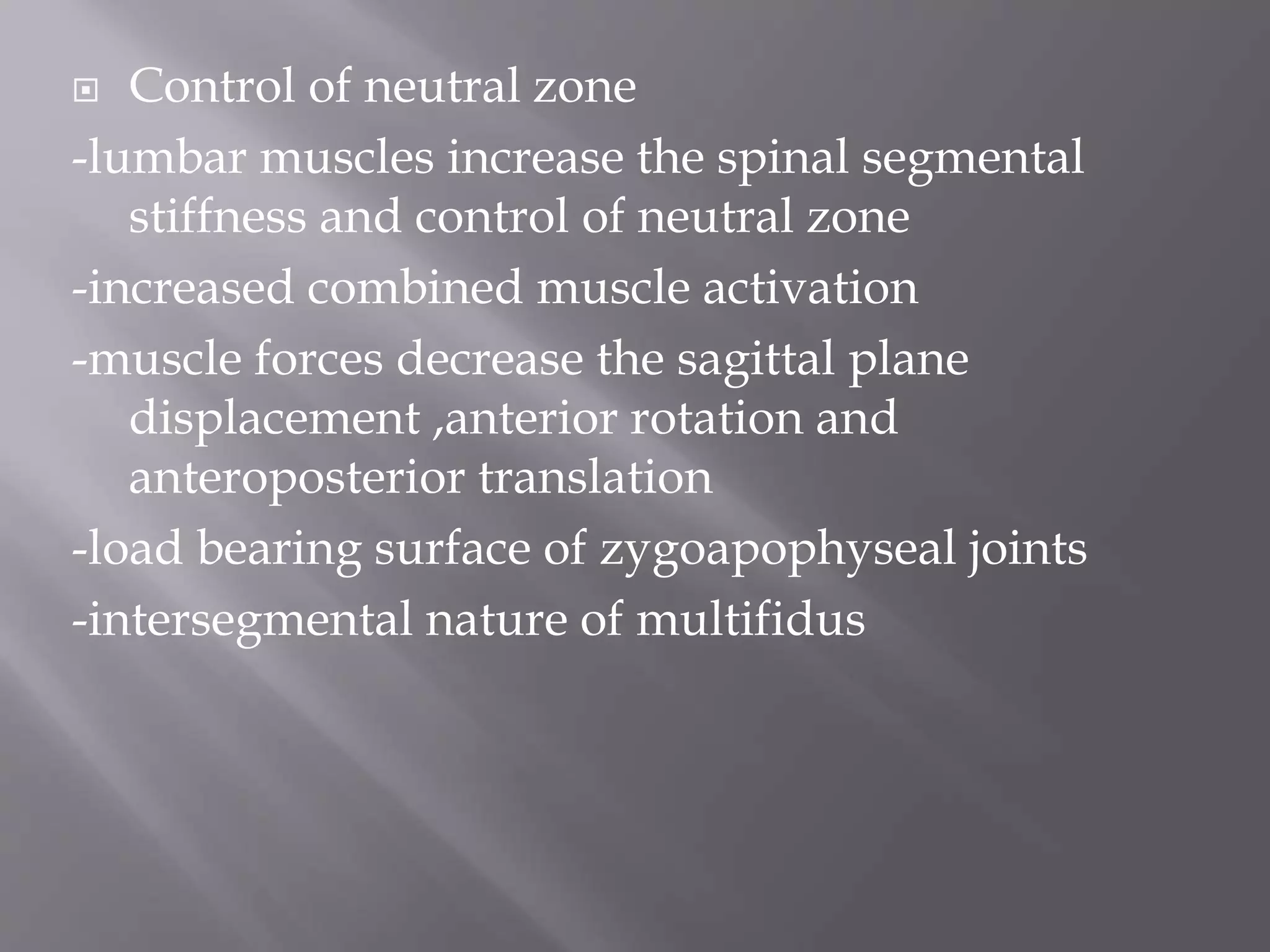  Control of neutral zone
-lumbar muscles increase the spinal segmental
stiffness and control of neutral zone
-increased combined muscle activation
-muscle forces decrease the sagittal plane
displacement ,anterior rotation and
anteroposterior translation
-load bearing surface of zygoapophyseal joints
-intersegmental nature of multifidus
 