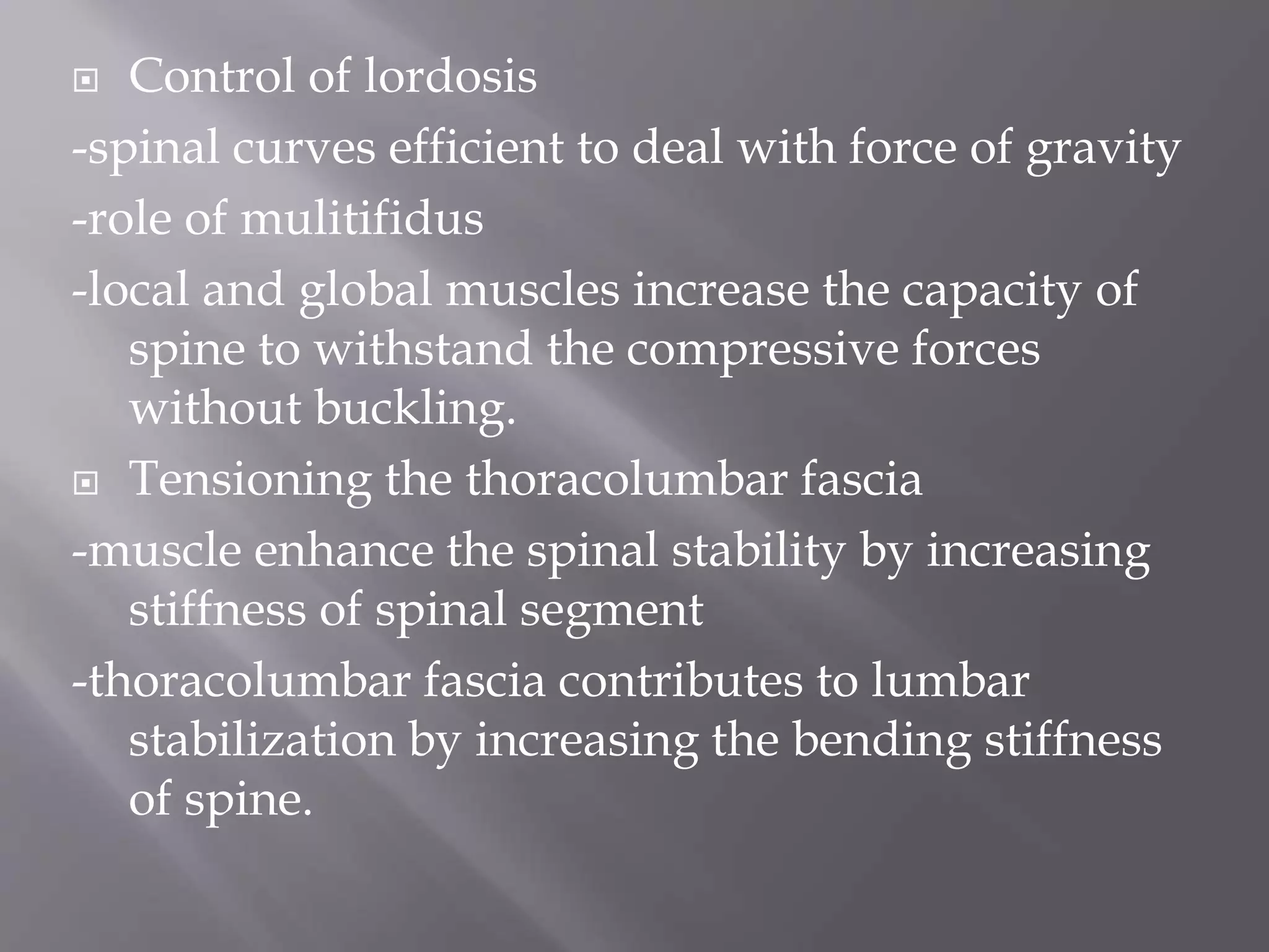  Control of lordosis
-spinal curves efficient to deal with force of gravity
-role of mulitifidus
-local and global muscles increase the capacity of
spine to withstand the compressive forces
without buckling.
 Tensioning the thoracolumbar fascia
-muscle enhance the spinal stability by increasing
stiffness of spinal segment
-thoracolumbar fascia contributes to lumbar
stabilization by increasing the bending stiffness
of spine.
 
