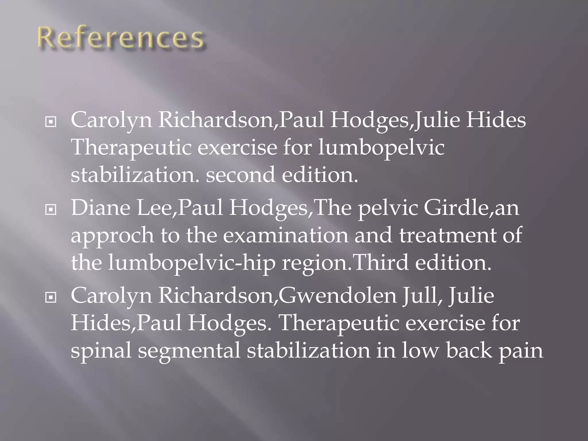  Carolyn Richardson,Paul Hodges,Julie Hides
Therapeutic exercise for lumbopelvic
stabilization. second edition.
 Diane Lee,Paul Hodges,The pelvic Girdle,an
approch to the examination and treatment of
the lumbopelvic-hip region.Third edition.
 Carolyn Richardson,Gwendolen Jull, Julie
Hides,Paul Hodges. Therapeutic exercise for
spinal segmental stabilization in low back pain
 