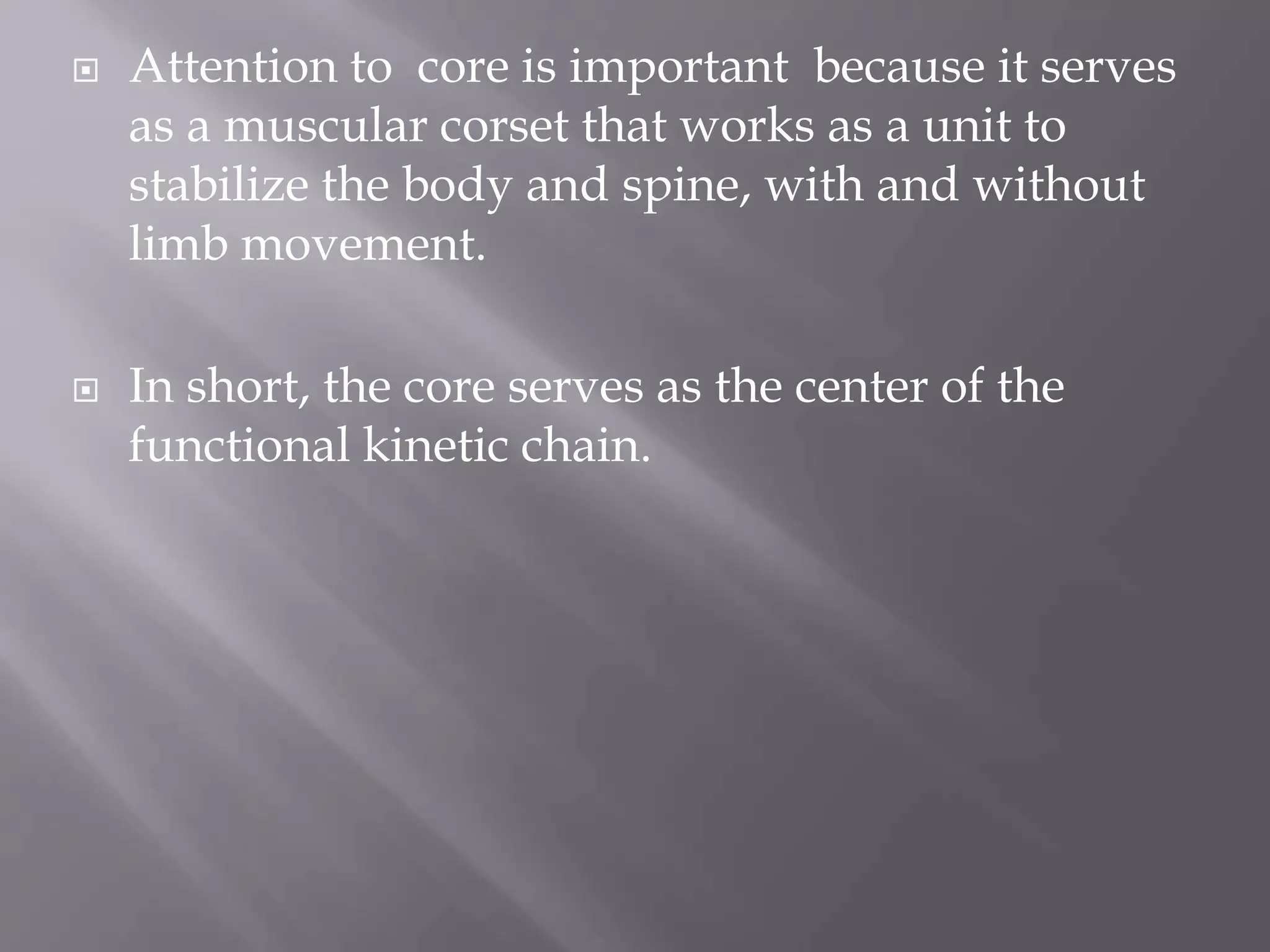  Attention to core is important because it serves
as a muscular corset that works as a unit to
stabilize the body and spine, with and without
limb movement.
 In short, the core serves as the center of the
functional kinetic chain.
 