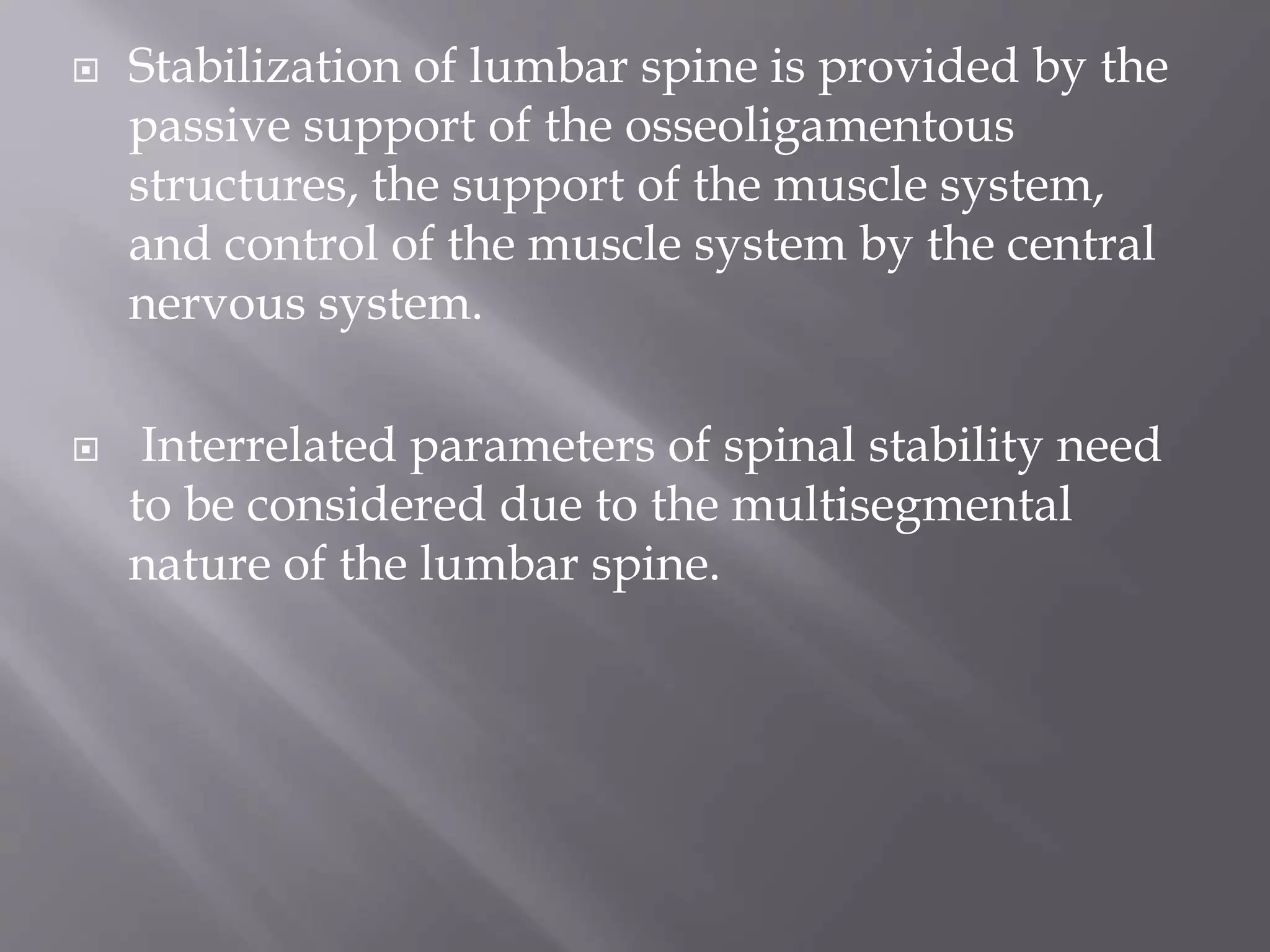  Stabilization of lumbar spine is provided by the
passive support of the osseoligamentous
structures, the support of the muscle system,
and control of the muscle system by the central
nervous system.
 Interrelated parameters of spinal stability need
to be considered due to the multisegmental
nature of the lumbar spine.
 