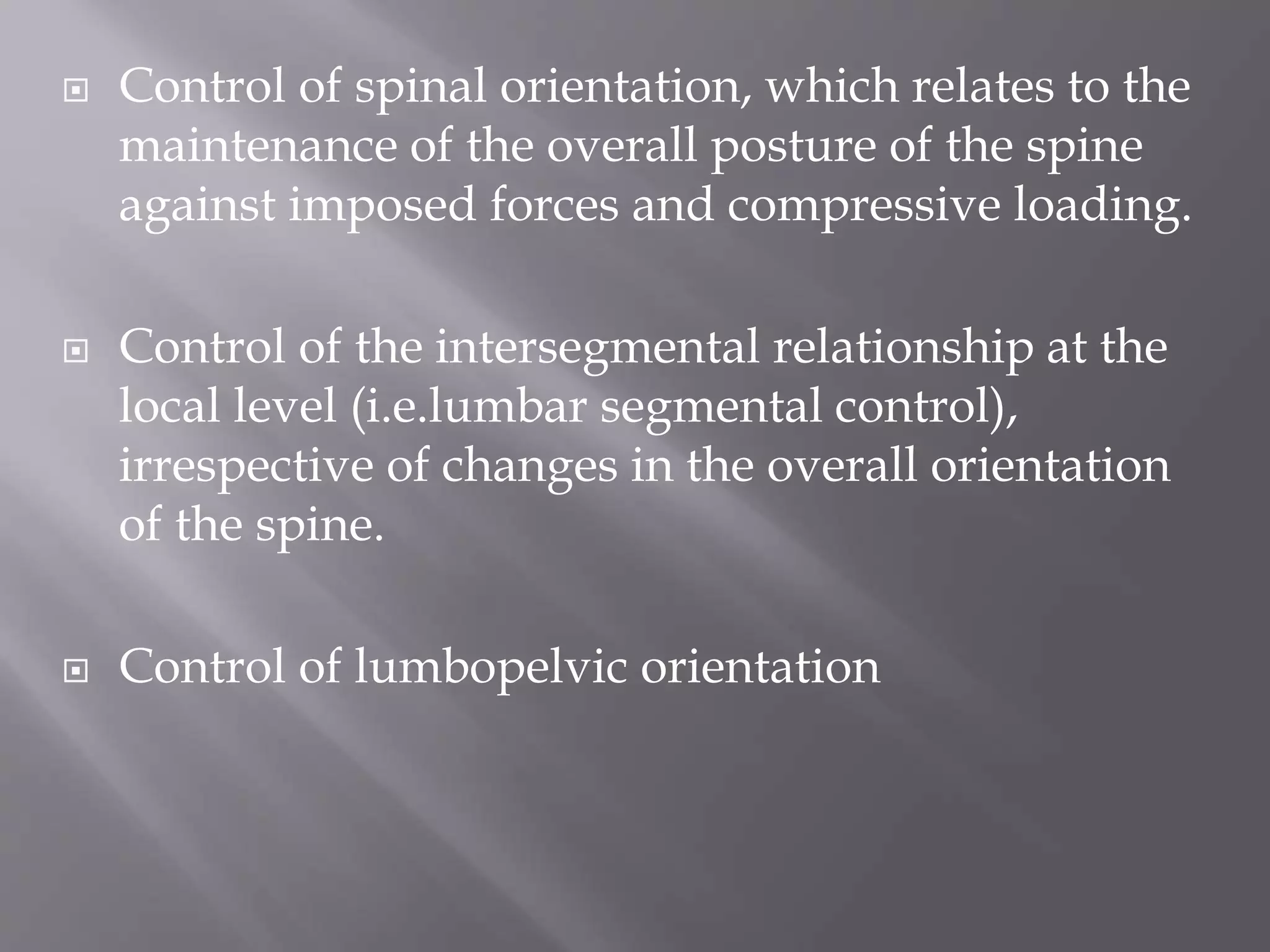  Control of spinal orientation, which relates to the
maintenance of the overall posture of the spine
against imposed forces and compressive loading.
 Control of the intersegmental relationship at the
local level (i.e.lumbar segmental control),
irrespective of changes in the overall orientation
of the spine.
 Control of lumbopelvic orientation
 