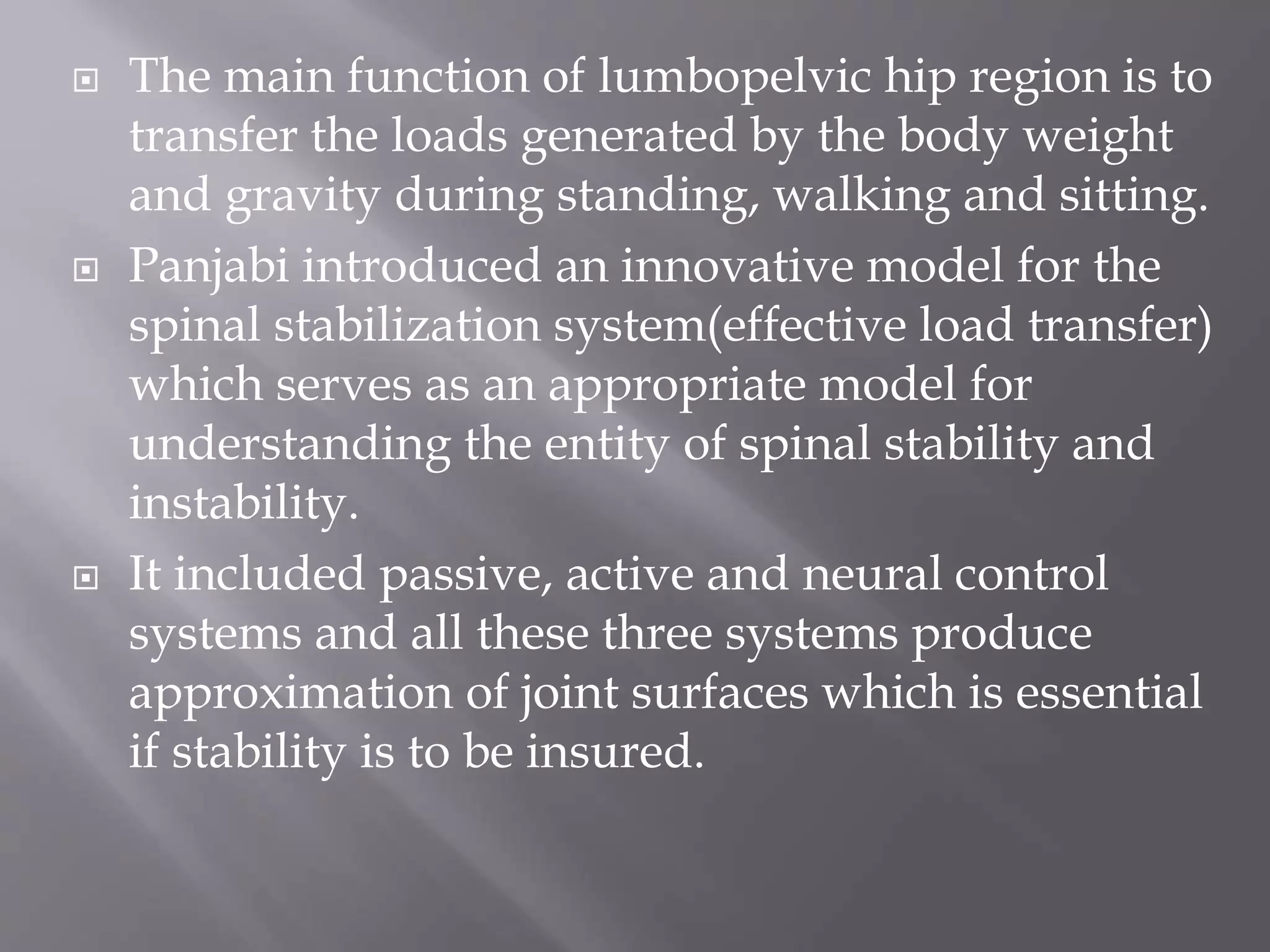  The main function of lumbopelvic hip region is to
transfer the loads generated by the body weight
and gravity during standing, walking and sitting.
 Panjabi introduced an innovative model for the
spinal stabilization system(effective load transfer)
which serves as an appropriate model for
understanding the entity of spinal stability and
instability.
 It included passive, active and neural control
systems and all these three systems produce
approximation of joint surfaces which is essential
if stability is to be insured.
 