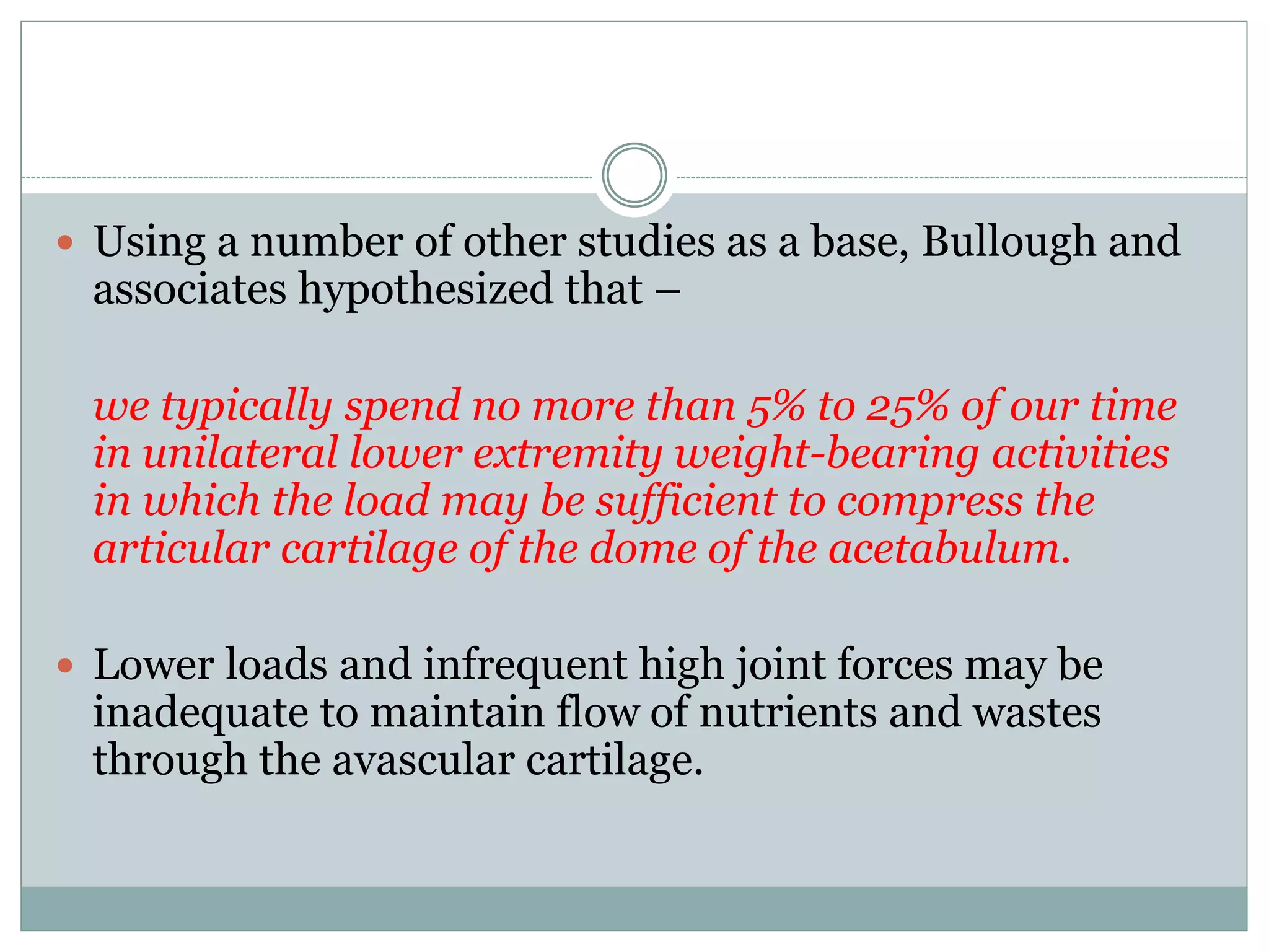  Using a number of other studies as a base, Bullough and
associates hypothesized that –
we typically spend no more than 5% to 25% of our time
in unilateral lower extremity weight-bearing activities
in which the load may be sufficient to compress the
articular cartilage of the dome of the acetabulum.
 Lower loads and infrequent high joint forces may be
inadequate to maintain flow of nutrients and wastes
through the avascular cartilage.
 