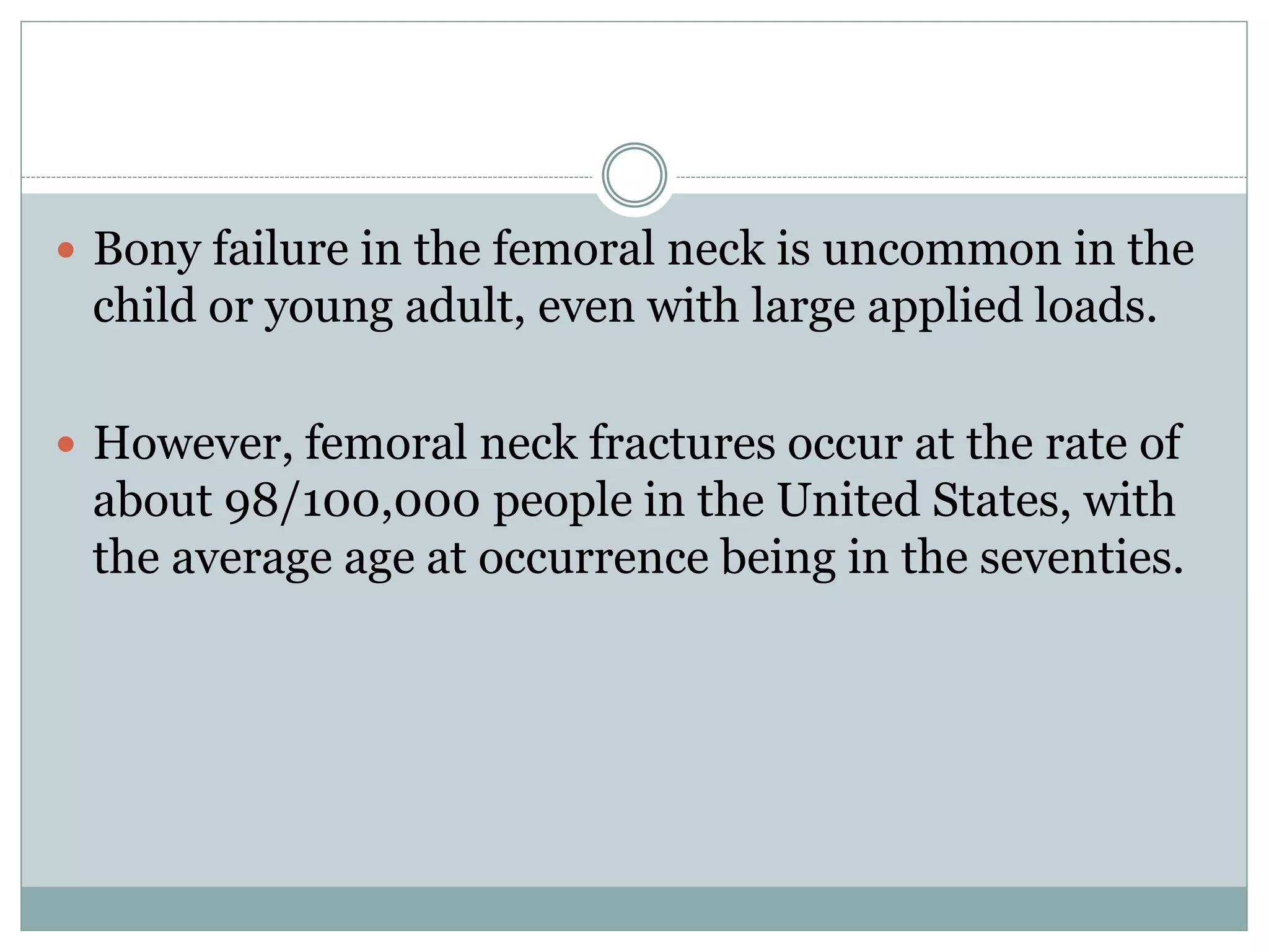  Bony failure in the femoral neck is uncommon in the
child or young adult, even with large applied loads.
 However, femoral neck fractures occur at the rate of
about 98/100,000 people in the United States, with
the average age at occurrence being in the seventies.
 