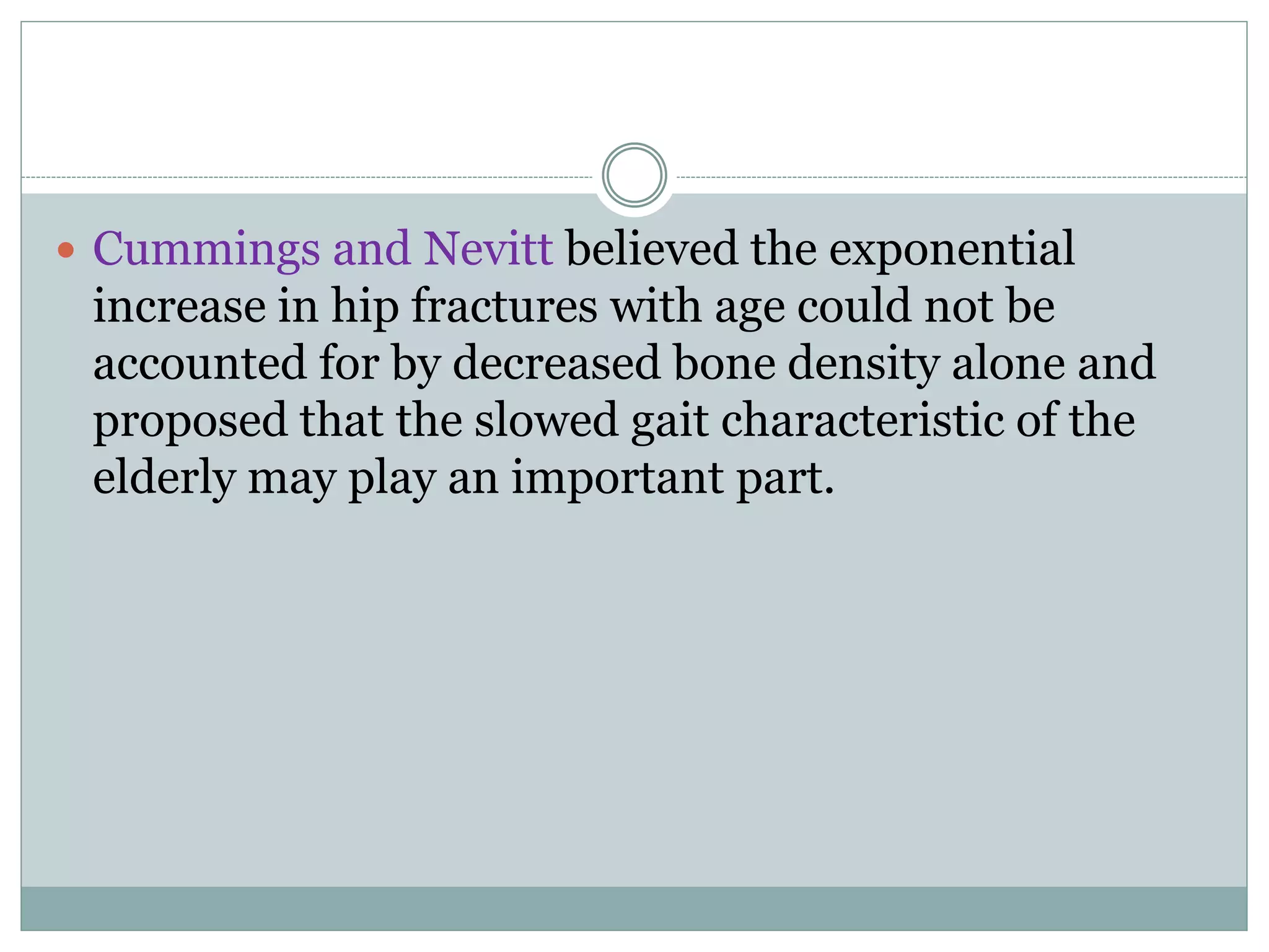  Cummings and Nevitt believed the exponential
increase in hip fractures with age could not be
accounted for by decreased bone density alone and
proposed that the slowed gait characteristic of the
elderly may play an important part.
 