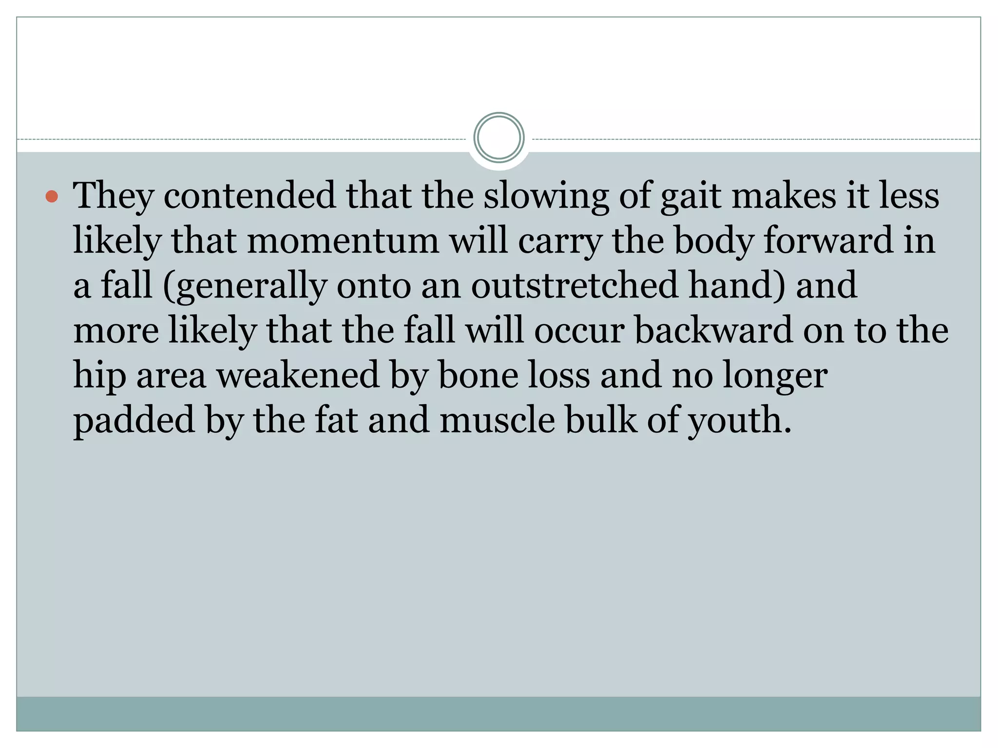  They contended that the slowing of gait makes it less
likely that momentum will carry the body forward in
a fall (generally onto an outstretched hand) and
more likely that the fall will occur backward on to the
hip area weakened by bone loss and no longer
padded by the fat and muscle bulk of youth.
 