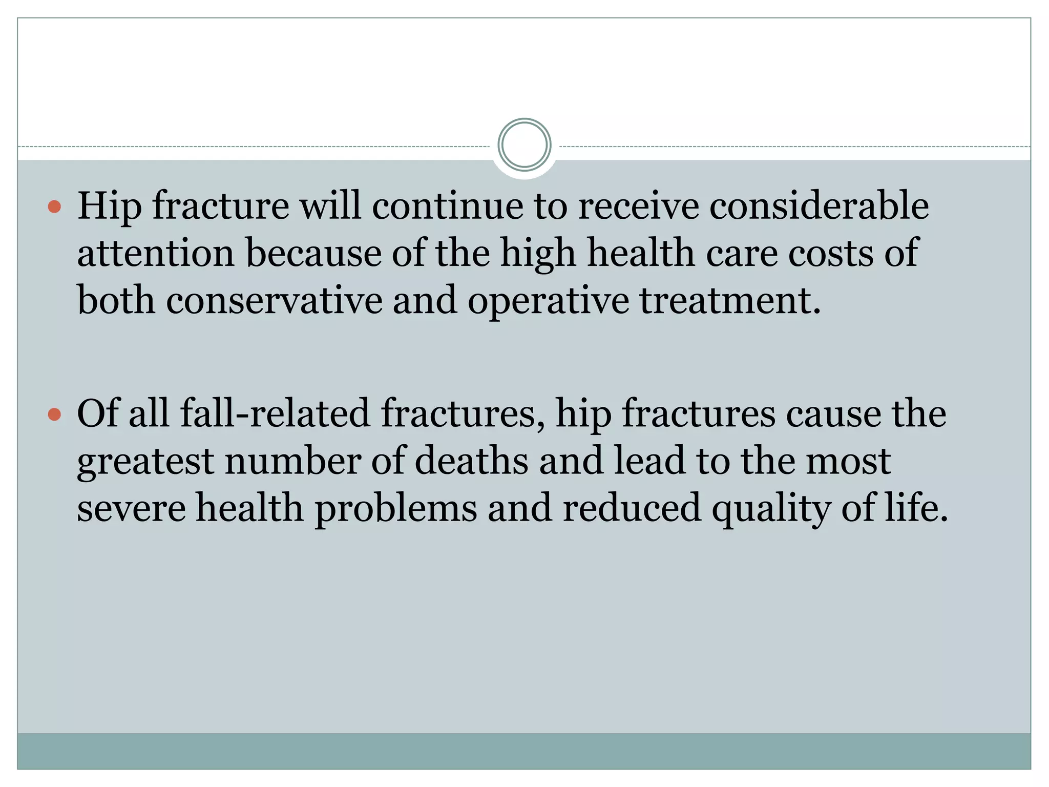  Hip fracture will continue to receive considerable
attention because of the high health care costs of
both conservative and operative treatment.
 Of all fall-related fractures, hip fractures cause the
greatest number of deaths and lead to the most
severe health problems and reduced quality of life.
 