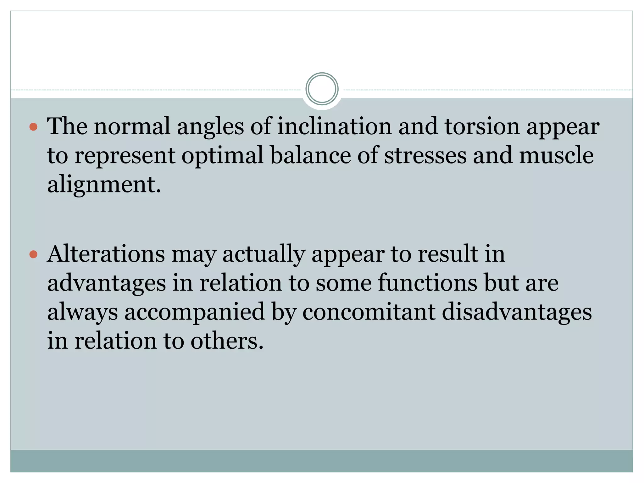  The normal angles of inclination and torsion appear
to represent optimal balance of stresses and muscle
alignment.
 Alterations may actually appear to result in
advantages in relation to some functions but are
always accompanied by concomitant disadvantages
in relation to others.
 
