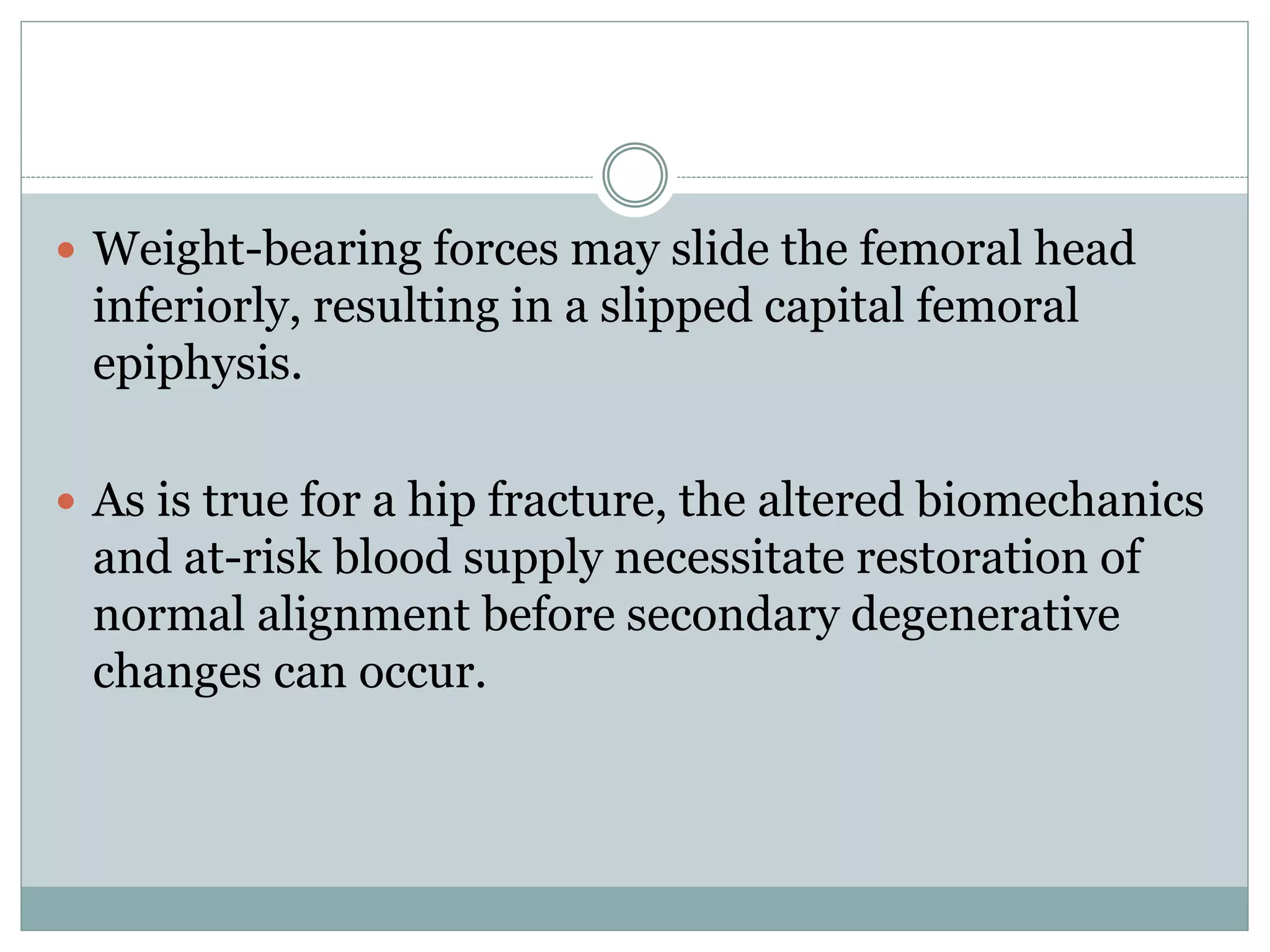  Weight-bearing forces may slide the femoral head
inferiorly, resulting in a slipped capital femoral
epiphysis.
 As is true for a hip fracture, the altered biomechanics
and at-risk blood supply necessitate restoration of
normal alignment before secondary degenerative
changes can occur.
 