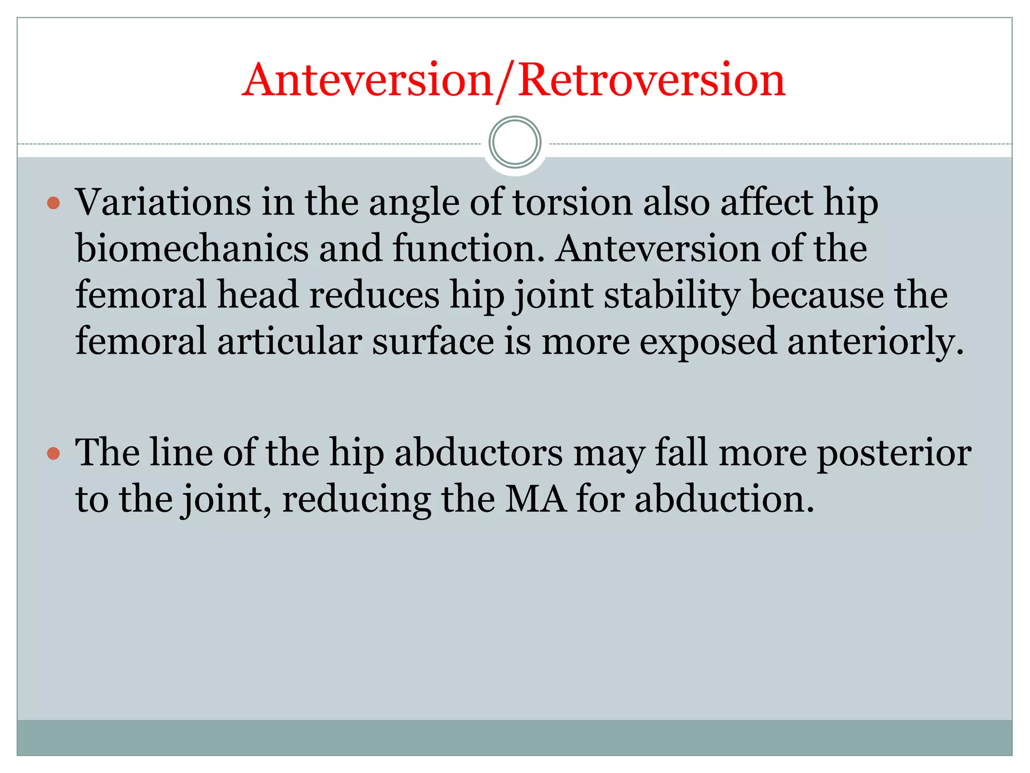 Anteversion/Retroversion
 Variations in the angle of torsion also affect hip
biomechanics and function. Anteversion of the
femoral head reduces hip joint stability because the
femoral articular surface is more exposed anteriorly.
 The line of the hip abductors may fall more posterior
to the joint, reducing the MA for abduction.
 