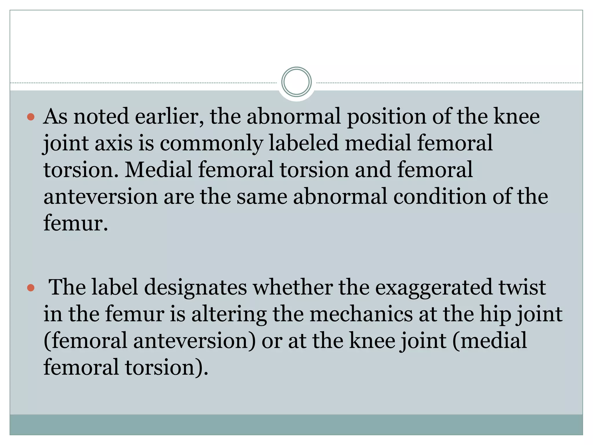  As noted earlier, the abnormal position of the knee
joint axis is commonly labeled medial femoral
torsion. Medial femoral torsion and femoral
anteversion are the same abnormal condition of the
femur.
 The label designates whether the exaggerated twist
in the femur is altering the mechanics at the hip joint
(femoral anteversion) or at the knee joint (medial
femoral torsion).
 