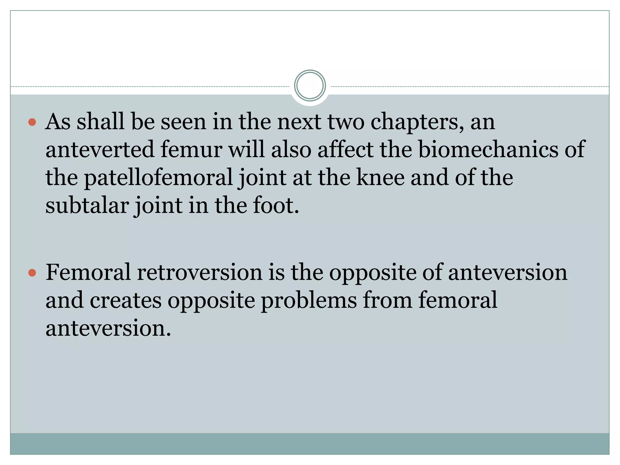  As shall be seen in the next two chapters, an
anteverted femur will also affect the biomechanics of
the patellofemoral joint at the knee and of the
subtalar joint in the foot.
 Femoral retroversion is the opposite of anteversion
and creates opposite problems from femoral
anteversion.
 