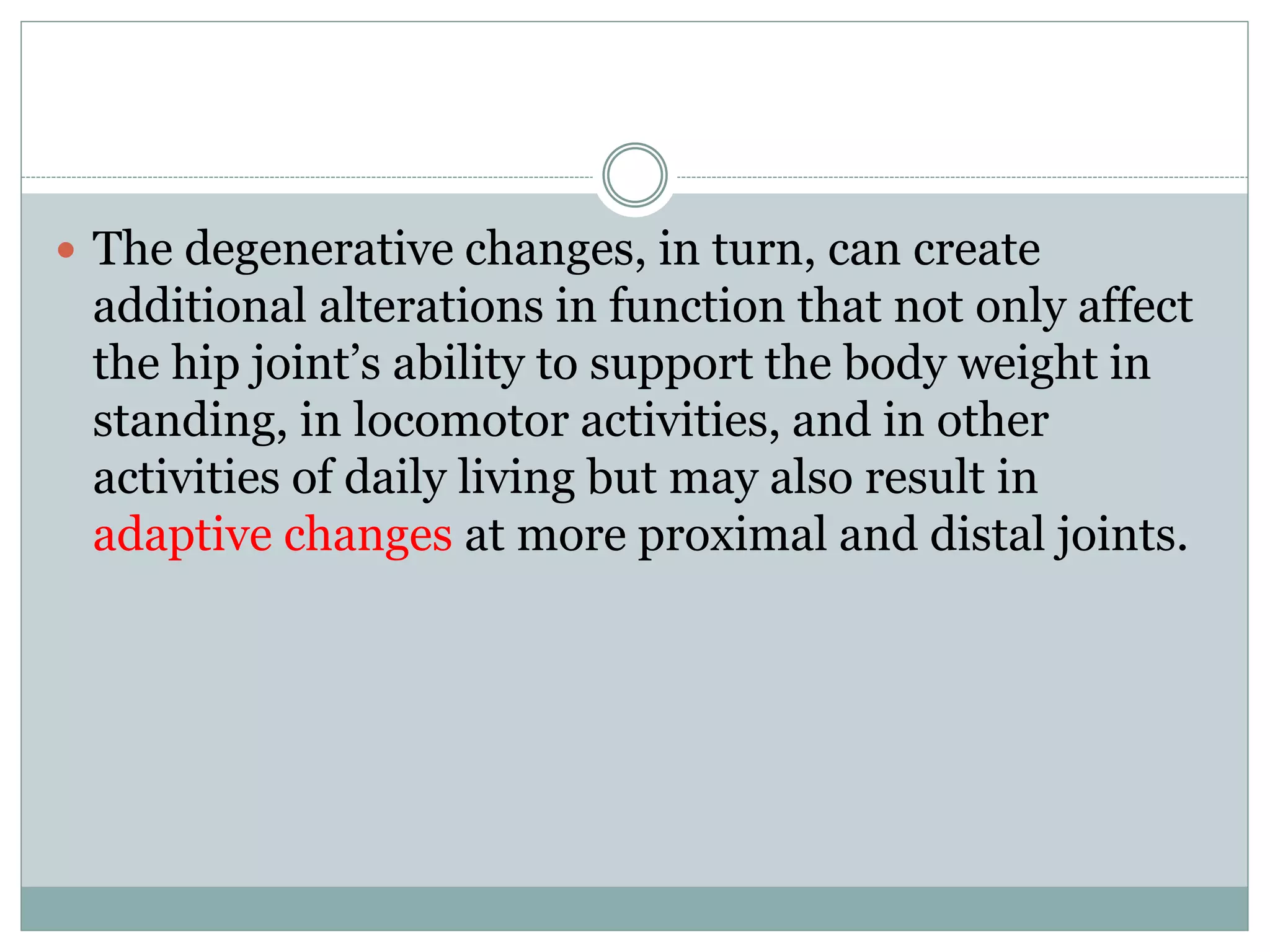  The degenerative changes, in turn, can create
additional alterations in function that not only affect
the hip joint’s ability to support the body weight in
standing, in locomotor activities, and in other
activities of daily living but may also result in
adaptive changes at more proximal and distal joints.
 