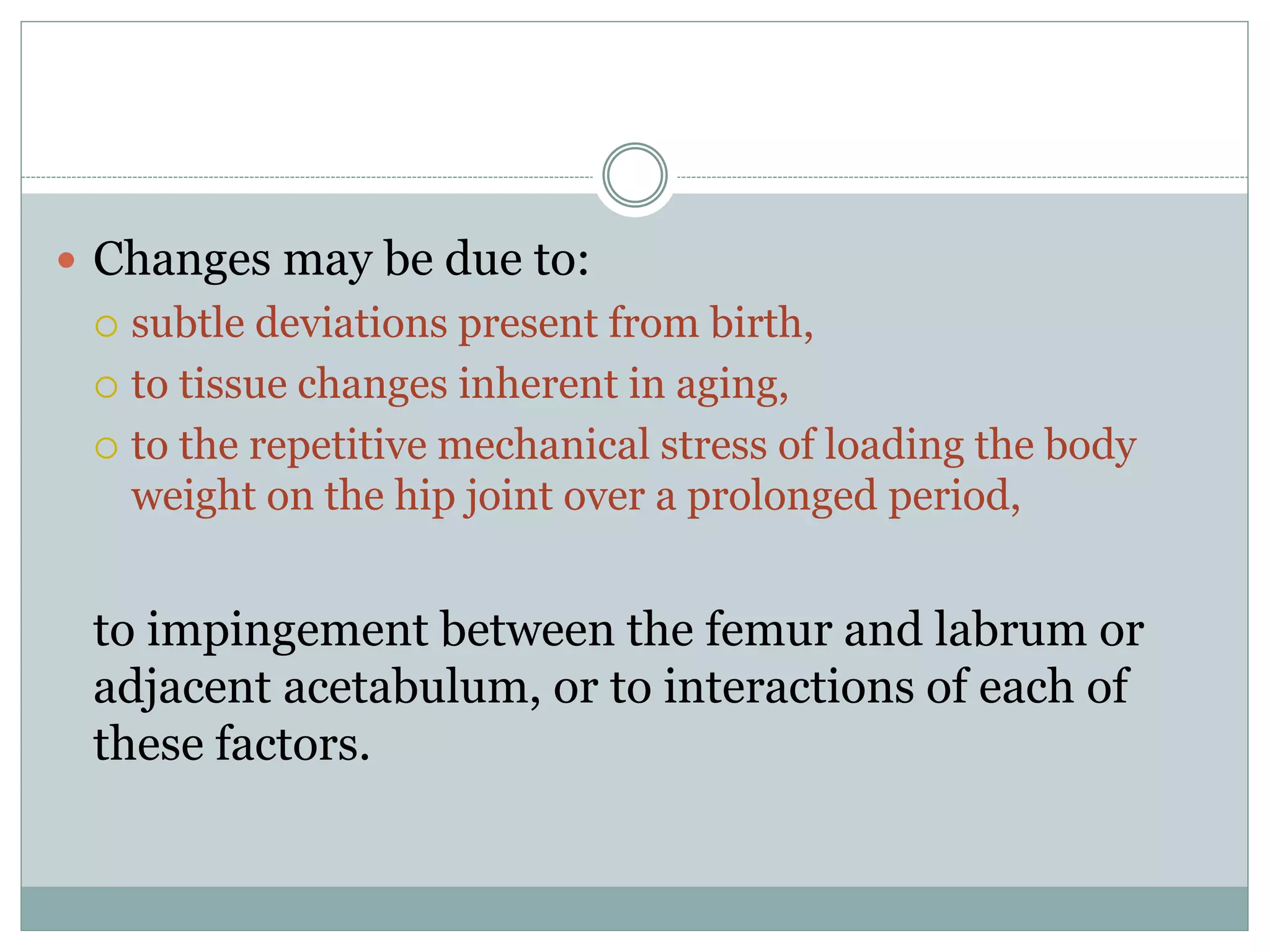  Changes may be due to:
 subtle deviations present from birth,
 to tissue changes inherent in aging,
 to the repetitive mechanical stress of loading the body
weight on the hip joint over a prolonged period,
to impingement between the femur and labrum or
adjacent acetabulum, or to interactions of each of
these factors.
 