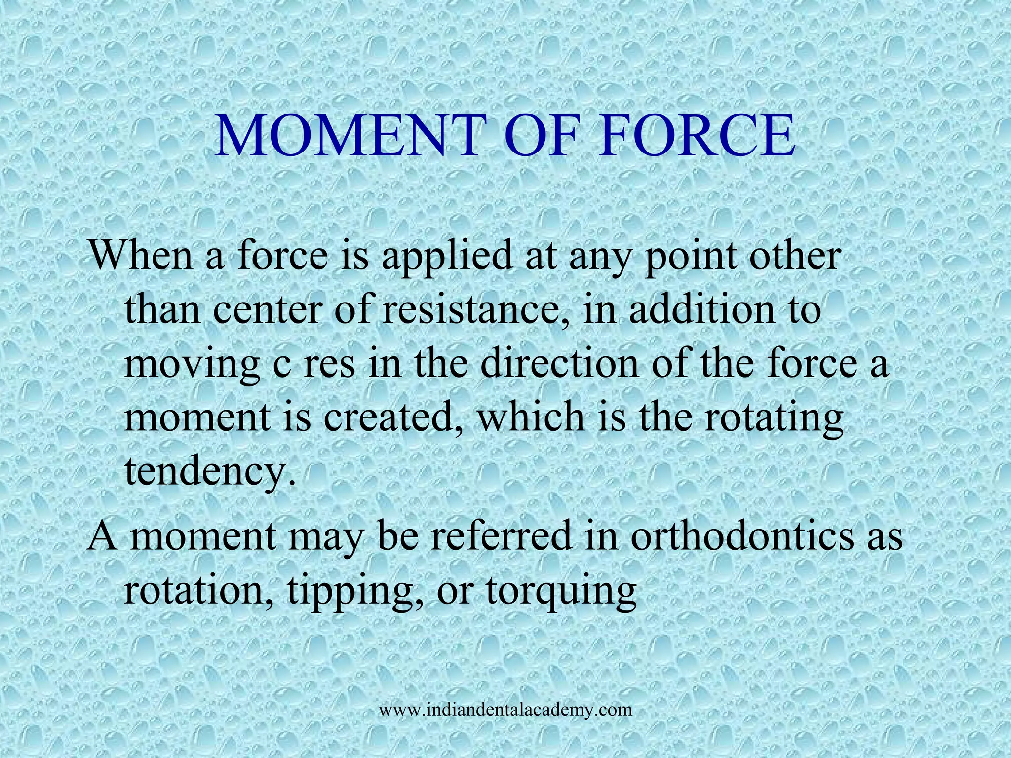 MOMENT OF FORCE
When a force is applied at any point other
than center of resistance, in addition to
moving c res in the direction of the force a
moment is created, which is the rotating
tendency.
A moment may be referred in orthodontics as
rotation, tipping, or torquing
www.indiandentalacademy.com
 