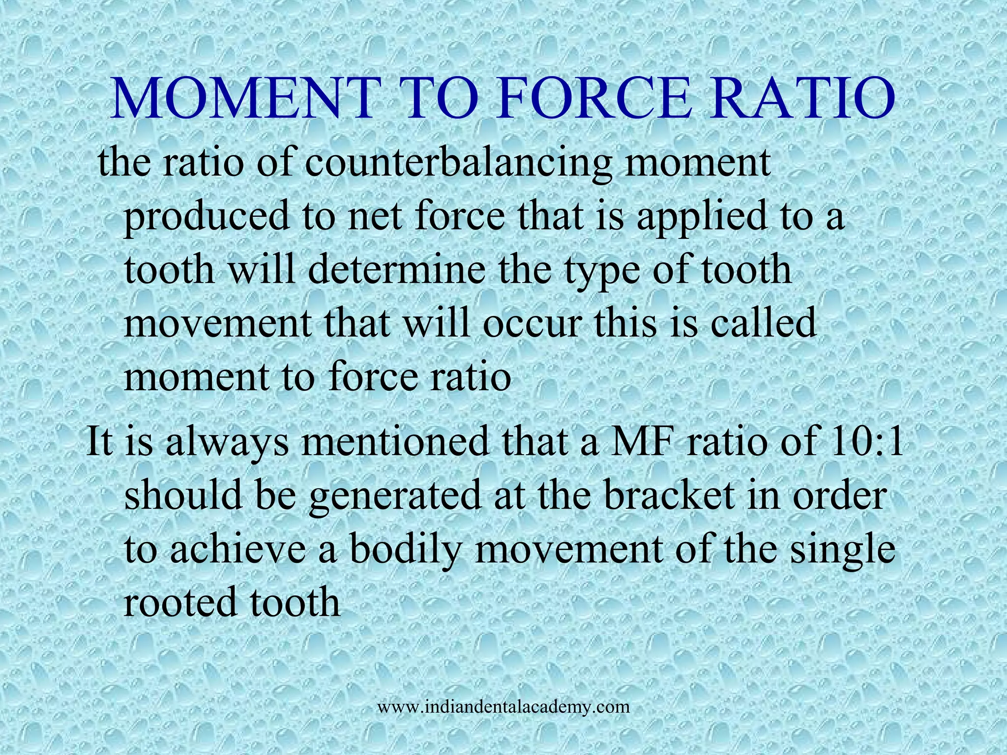 MOMENT TO FORCE RATIO
the ratio of counterbalancing moment
produced to net force that is applied to a
tooth will determine the type of tooth
movement that will occur this is called
moment to force ratio
It is always mentioned that a MF ratio of 10:1
should be generated at the bracket in order
to achieve a bodily movement of the single
rooted tooth
www.indiandentalacademy.com
 
