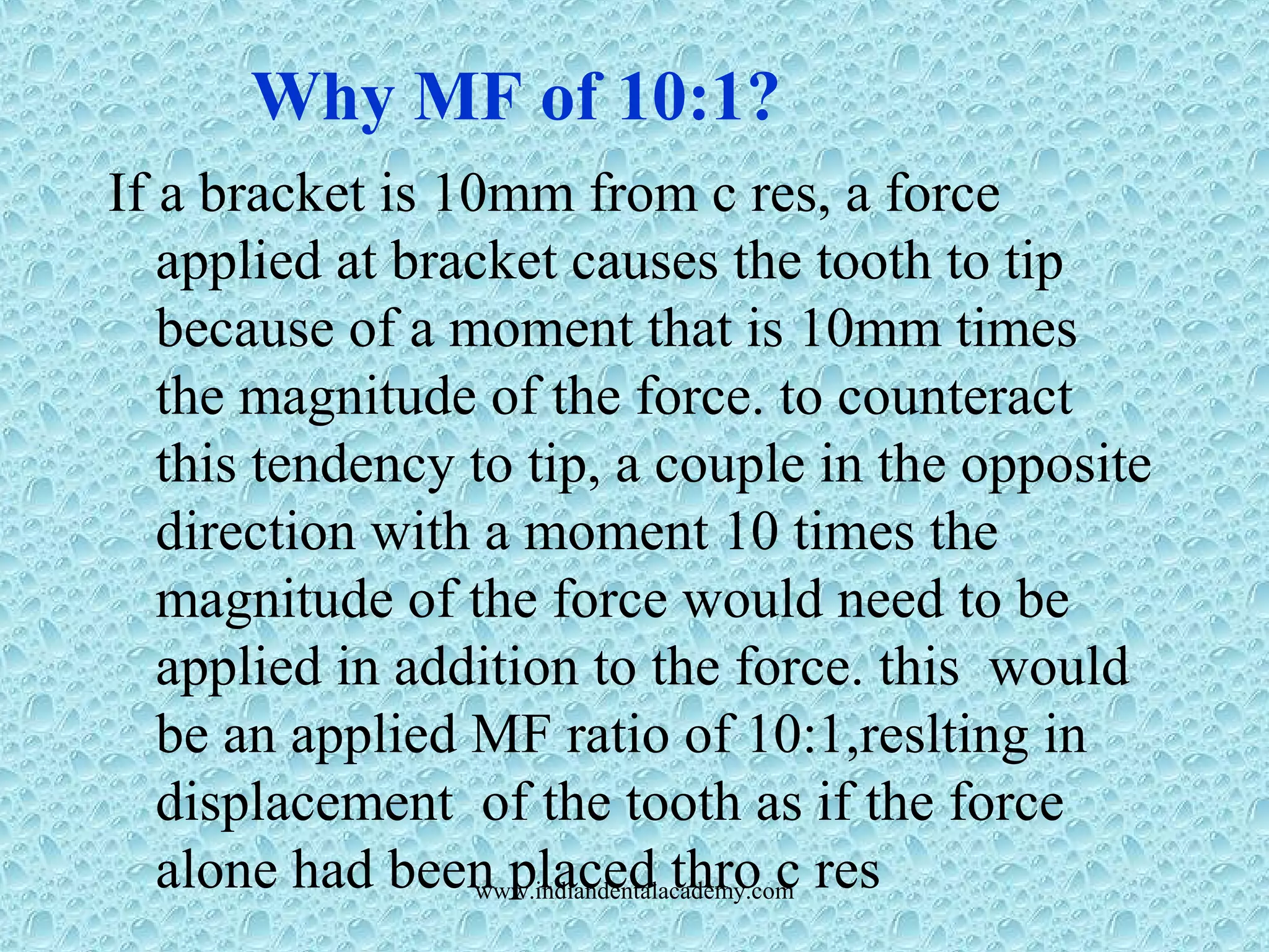 If a bracket is 10mm from c res, a force
applied at bracket causes the tooth to tip
because of a moment that is 10mm times
the magnitude of the force. to counteract
this tendency to tip, a couple in the opposite
direction with a moment 10 times the
magnitude of the force would need to be
applied in addition to the force. this would
be an applied MF ratio of 10:1,reslting in
displacement of the tooth as if the force
alone had been placed thro c res
Why MF of 10:1?
www.indiandentalacademy.com
 