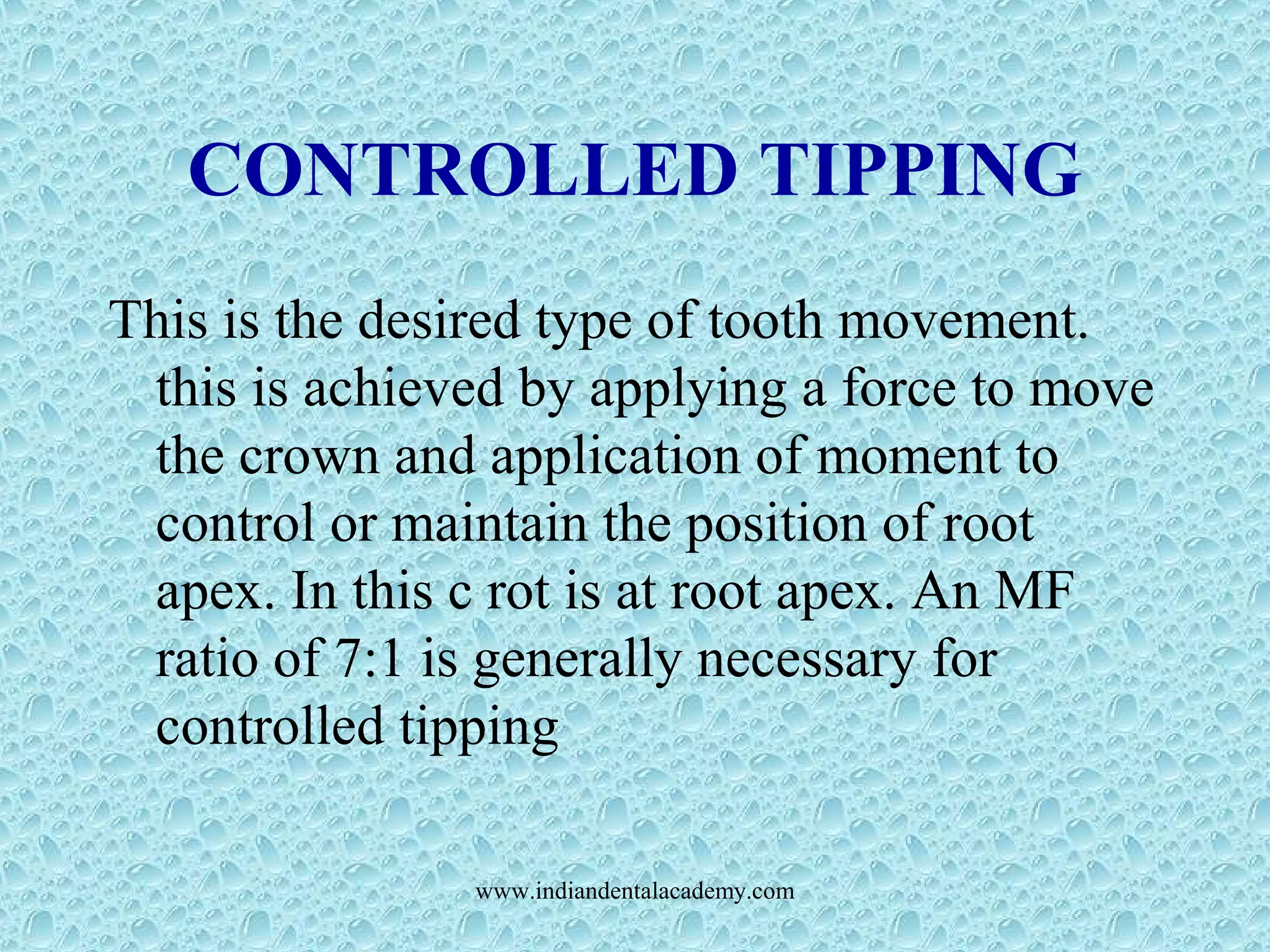 CONTROLLED TIPPING
This is the desired type of tooth movement.
this is achieved by applying a force to move
the crown and application of moment to
control or maintain the position of root
apex. In this c rot is at root apex. An MF
ratio of 7:1 is generally necessary for
controlled tipping
www.indiandentalacademy.com
 
