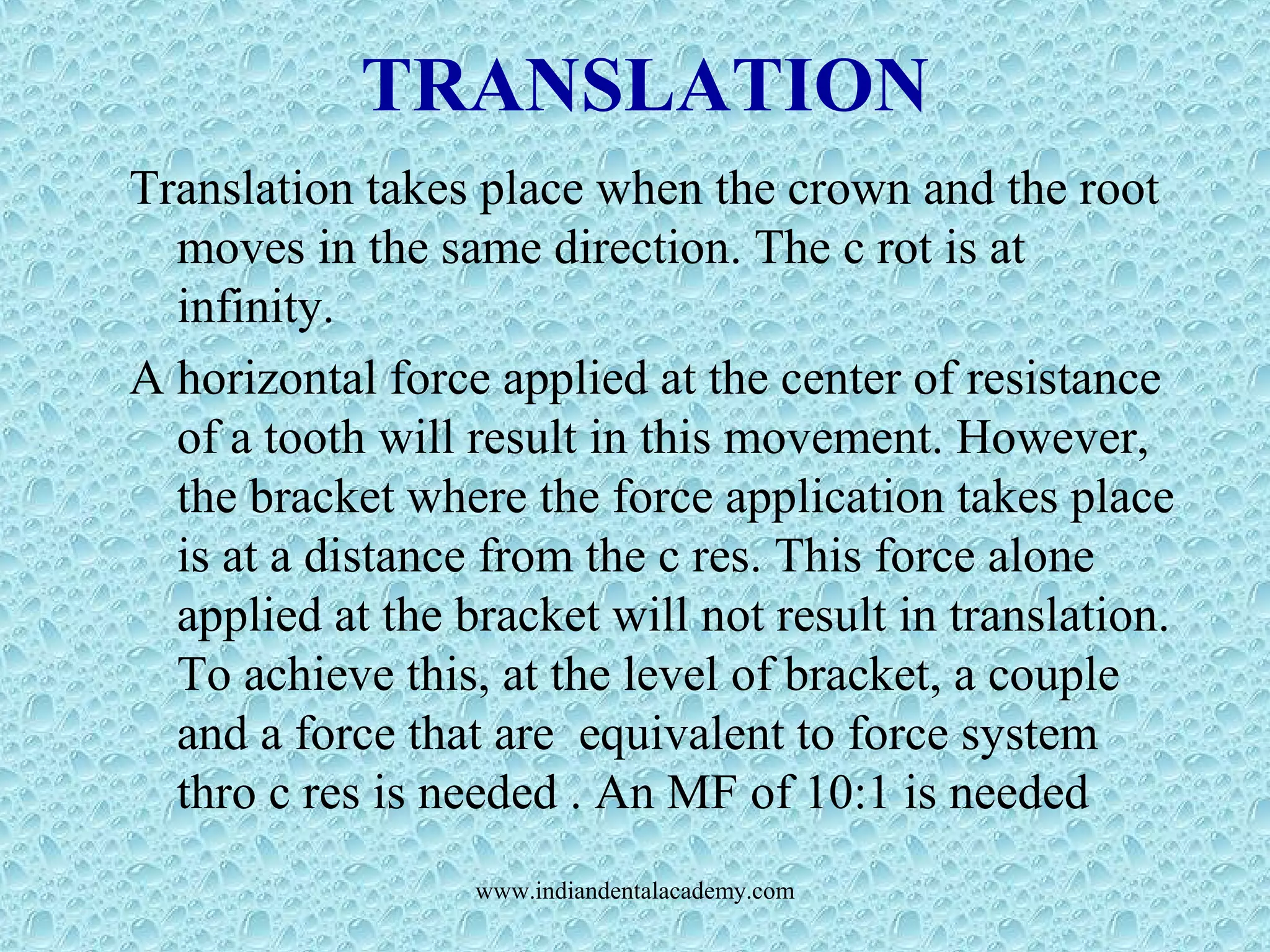 TRANSLATION
Translation takes place when the crown and the root
moves in the same direction. The c rot is at
infinity.
A horizontal force applied at the center of resistance
of a tooth will result in this movement. However,
the bracket where the force application takes place
is at a distance from the c res. This force alone
applied at the bracket will not result in translation.
To achieve this, at the level of bracket, a couple
and a force that are equivalent to force system
thro c res is needed . An MF of 10:1 is needed
www.indiandentalacademy.com
 