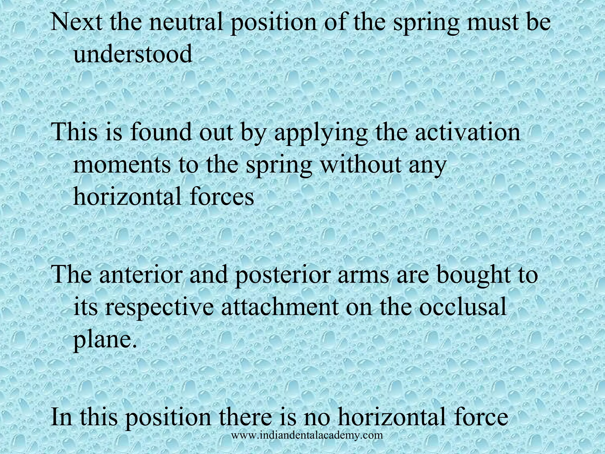 Next the neutral position of the spring must be
understood
This is found out by applying the activation
moments to the spring without any
horizontal forces
The anterior and posterior arms are bought to
its respective attachment on the occlusal
plane.
In this position there is no horizontal forcewww.indiandentalacademy.com
 