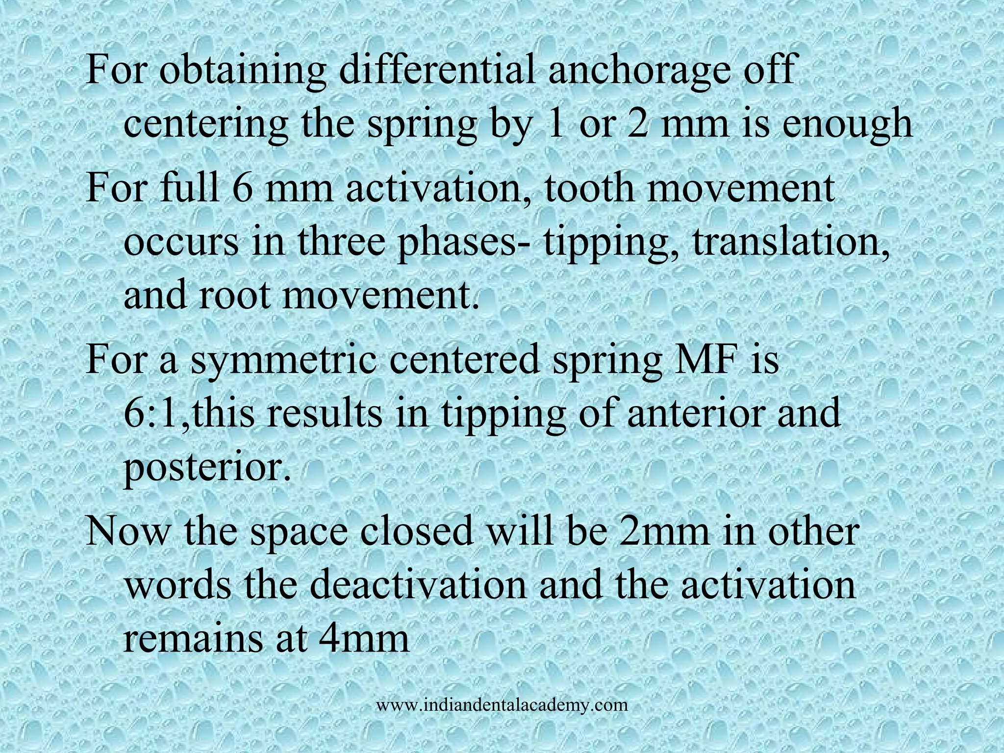 For obtaining differential anchorage off
centering the spring by 1 or 2 mm is enough
For full 6 mm activation, tooth movement
occurs in three phases- tipping, translation,
and root movement.
For a symmetric centered spring MF is
6:1,this results in tipping of anterior and
posterior.
Now the space closed will be 2mm in other
words the deactivation and the activation
remains at 4mm
www.indiandentalacademy.com
 