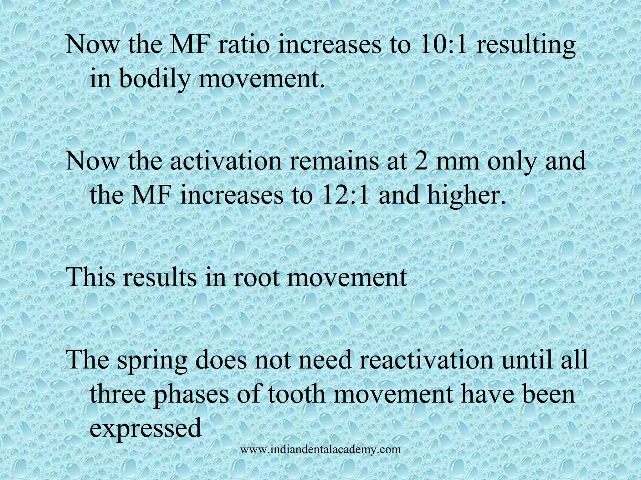 Now the MF ratio increases to 10:1 resulting
in bodily movement.
Now the activation remains at 2 mm only and
the MF increases to 12:1 and higher.
This results in root movement
The spring does not need reactivation until all
three phases of tooth movement have been
expressed
www.indiandentalacademy.com
 
