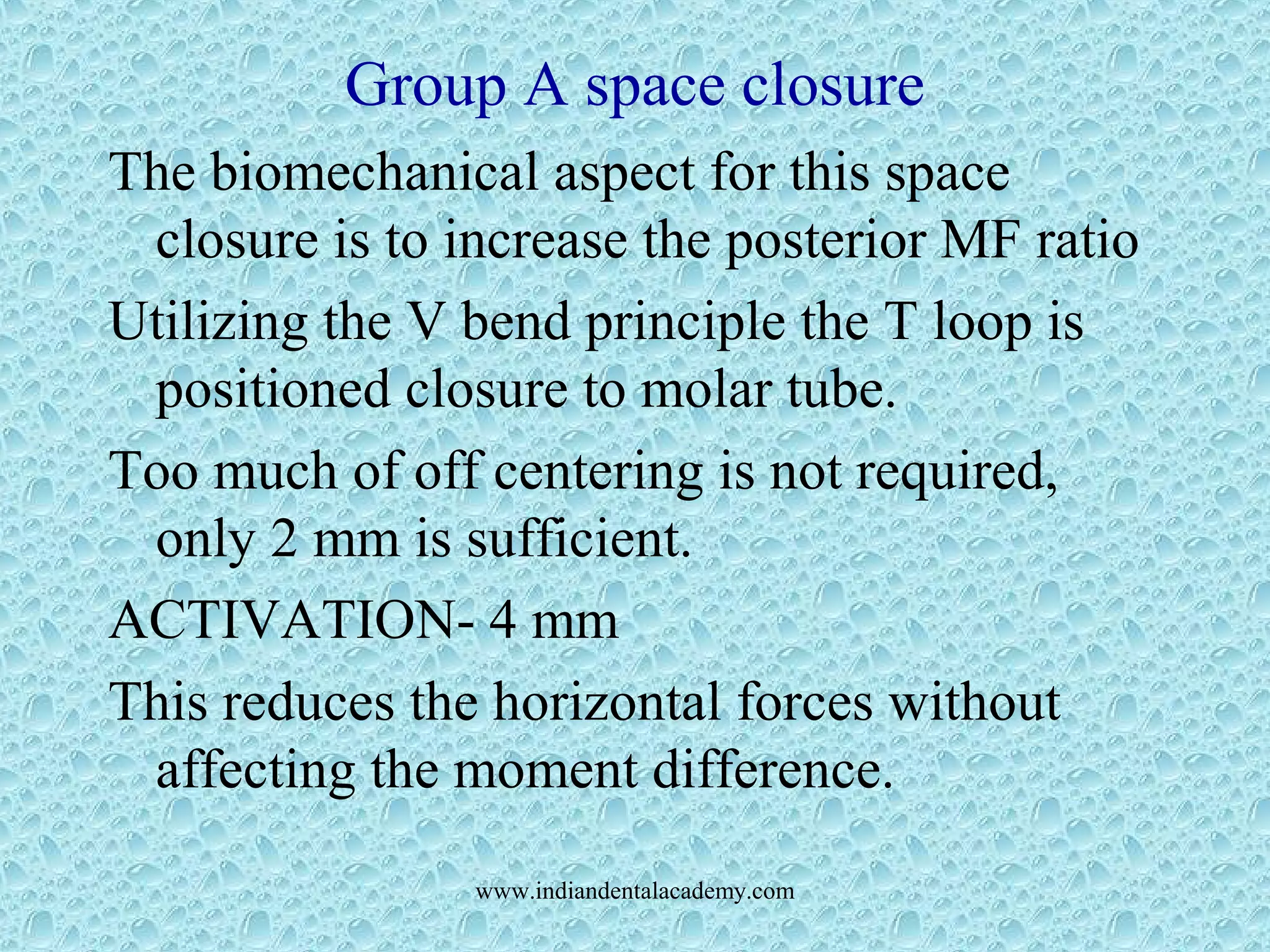 Group A space closure
The biomechanical aspect for this space
closure is to increase the posterior MF ratio
Utilizing the V bend principle the T loop is
positioned closure to molar tube.
Too much of off centering is not required,
only 2 mm is sufficient.
ACTIVATION- 4 mm
This reduces the horizontal forces without
affecting the moment difference.
www.indiandentalacademy.com
 