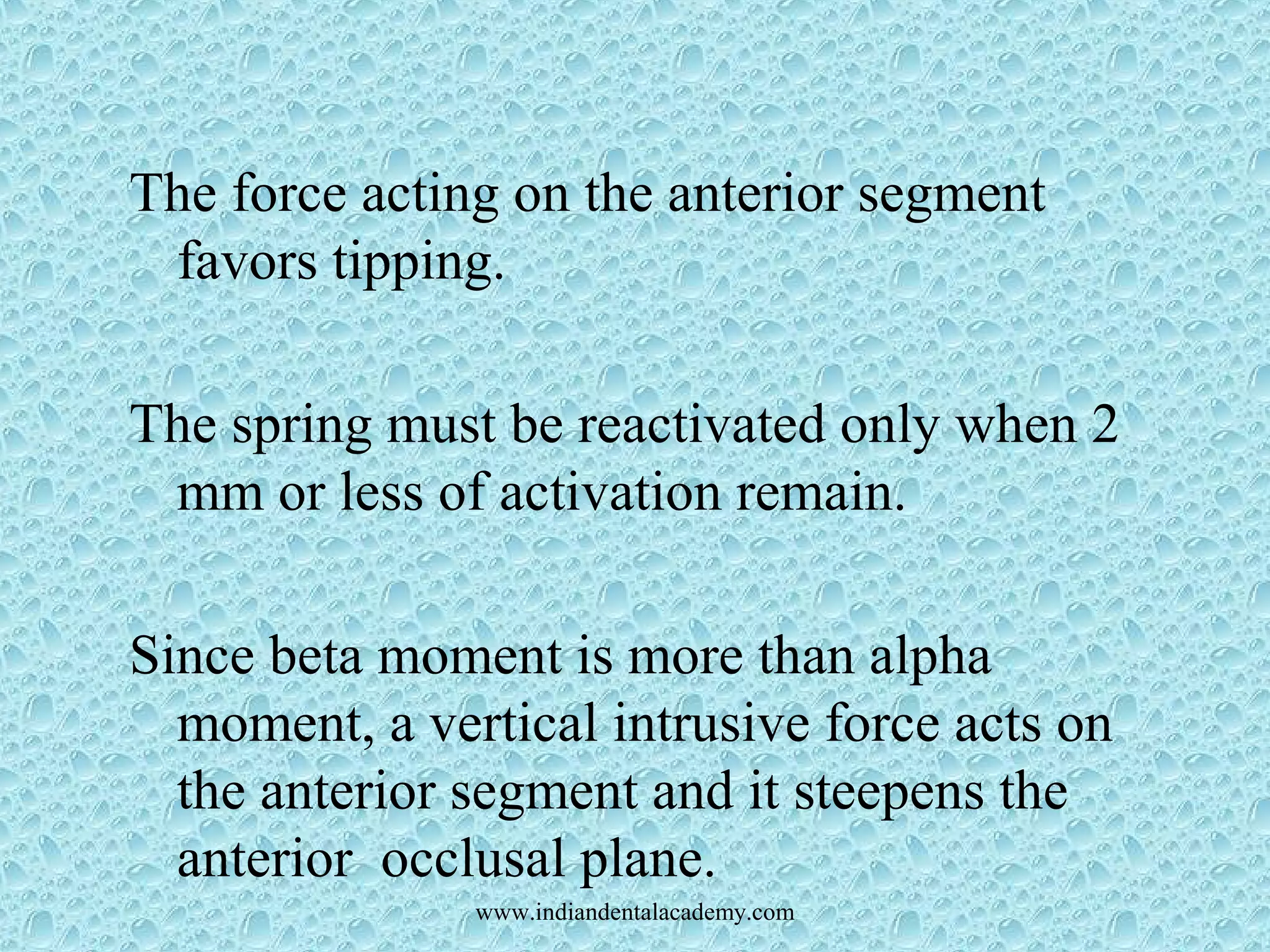 The force acting on the anterior segment
favors tipping.
The spring must be reactivated only when 2
mm or less of activation remain.
Since beta moment is more than alpha
moment, a vertical intrusive force acts on
the anterior segment and it steepens the
anterior occlusal plane.
www.indiandentalacademy.com
 