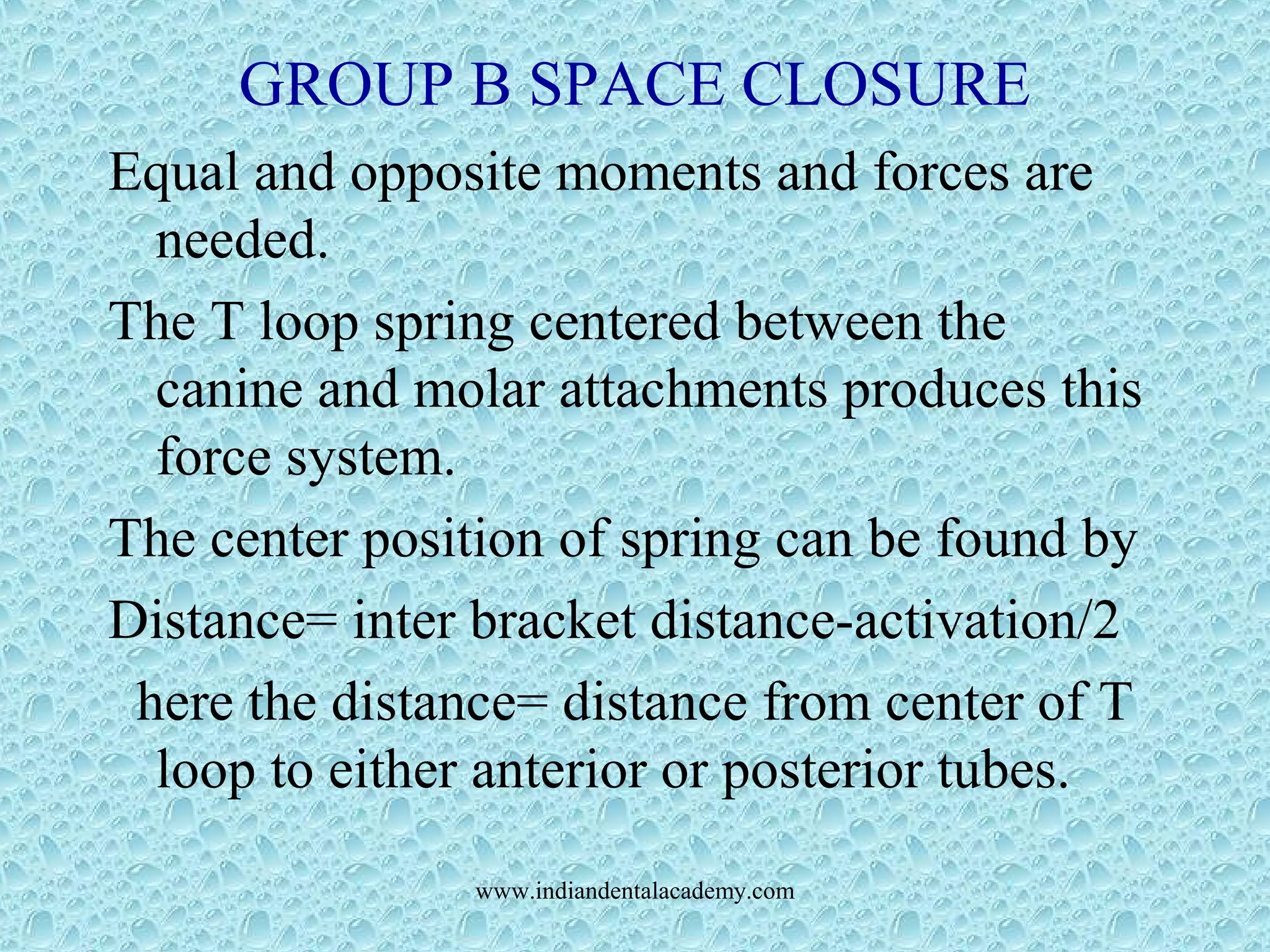 GROUP B SPACE CLOSURE
Equal and opposite moments and forces are
needed.
The T loop spring centered between the
canine and molar attachments produces this
force system.
The center position of spring can be found by
Distance= inter bracket distance-activation/2
here the distance= distance from center of T
loop to either anterior or posterior tubes.
www.indiandentalacademy.com
 