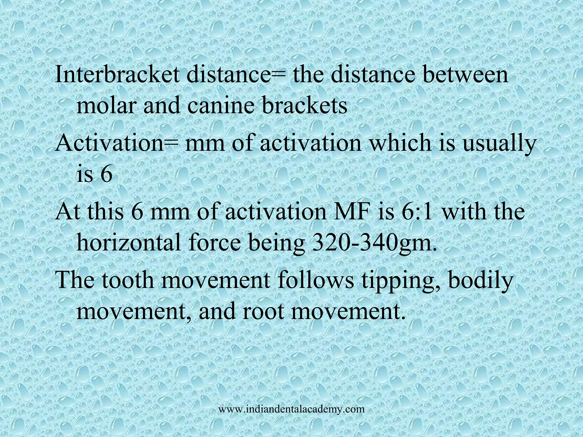 Interbracket distance= the distance between
molar and canine brackets
Activation= mm of activation which is usually
is 6
At this 6 mm of activation MF is 6:1 with the
horizontal force being 320-340gm.
The tooth movement follows tipping, bodily
movement, and root movement.
www.indiandentalacademy.com
 