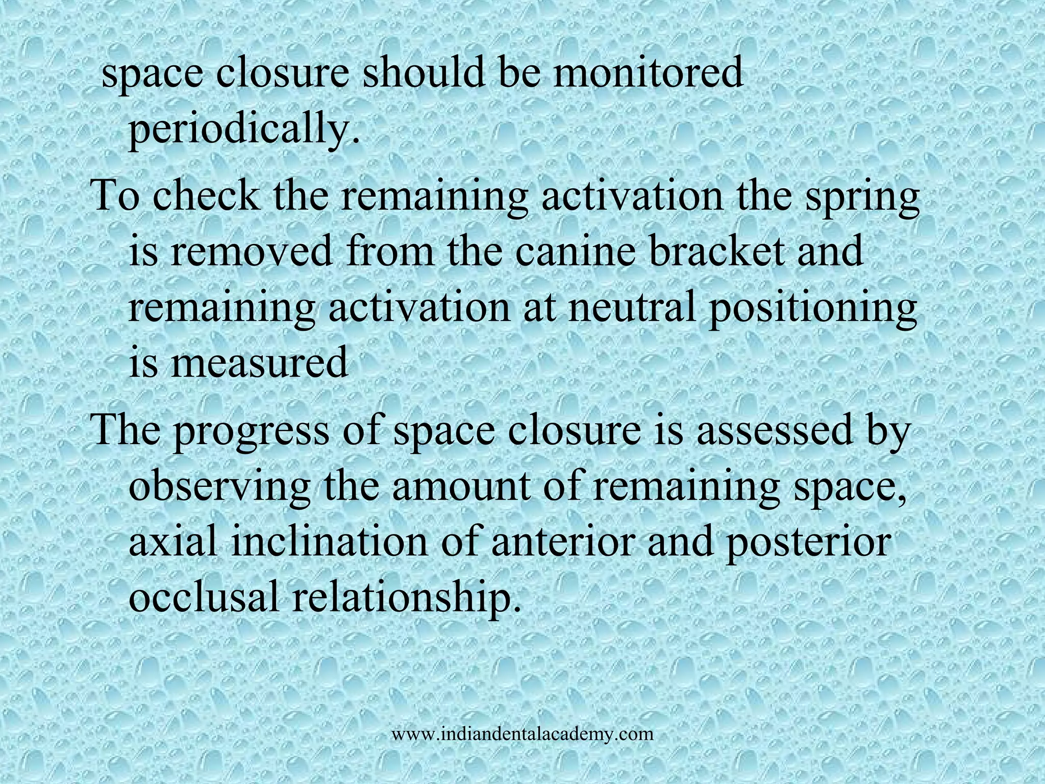 space closure should be monitored
periodically.
To check the remaining activation the spring
is removed from the canine bracket and
remaining activation at neutral positioning
is measured
The progress of space closure is assessed by
observing the amount of remaining space,
axial inclination of anterior and posterior
occlusal relationship.
www.indiandentalacademy.com
 