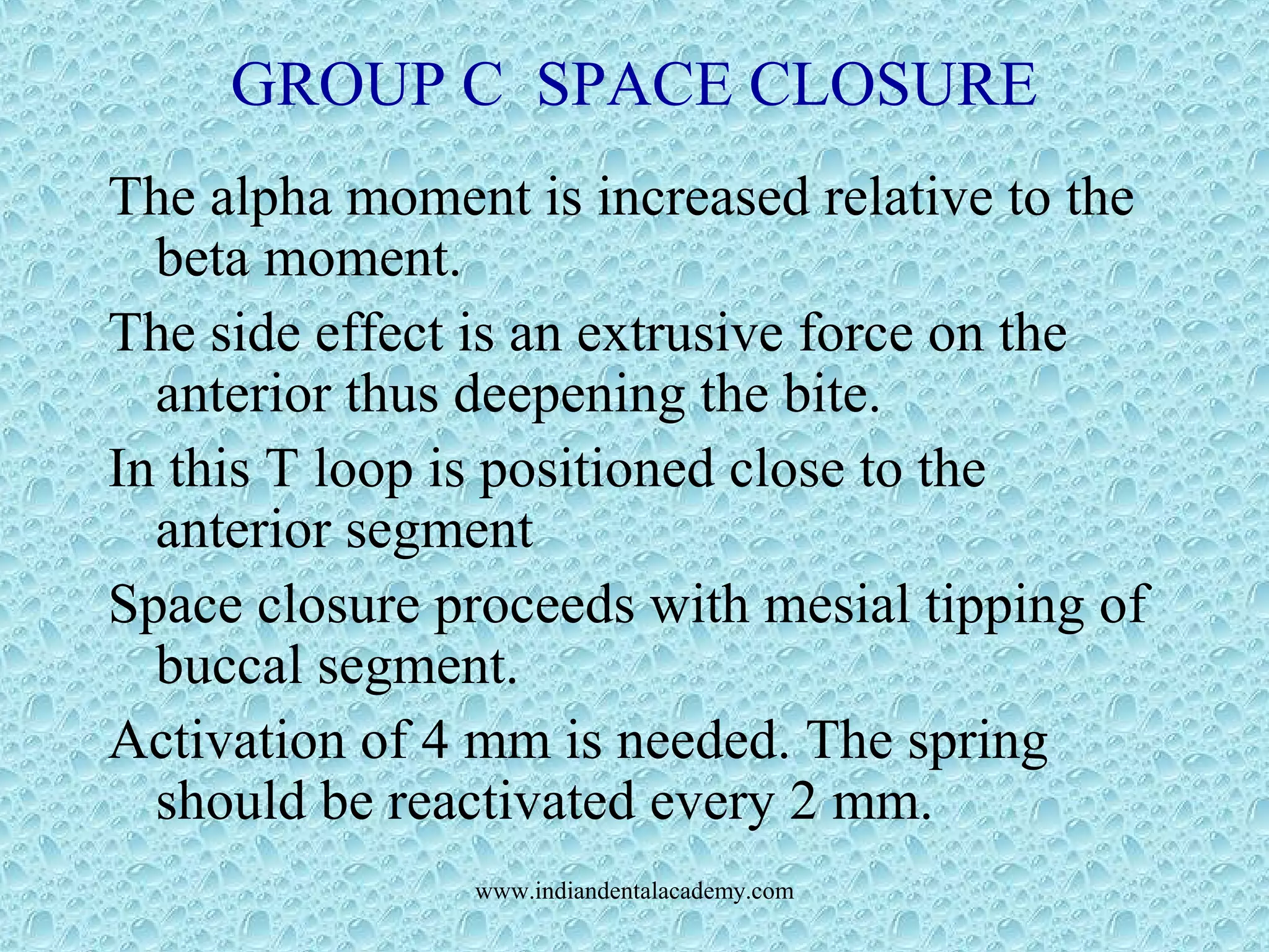 GROUP C SPACE CLOSURE
The alpha moment is increased relative to the
beta moment.
The side effect is an extrusive force on the
anterior thus deepening the bite.
In this T loop is positioned close to the
anterior segment
Space closure proceeds with mesial tipping of
buccal segment.
Activation of 4 mm is needed. The spring
should be reactivated every 2 mm.
www.indiandentalacademy.com
 
