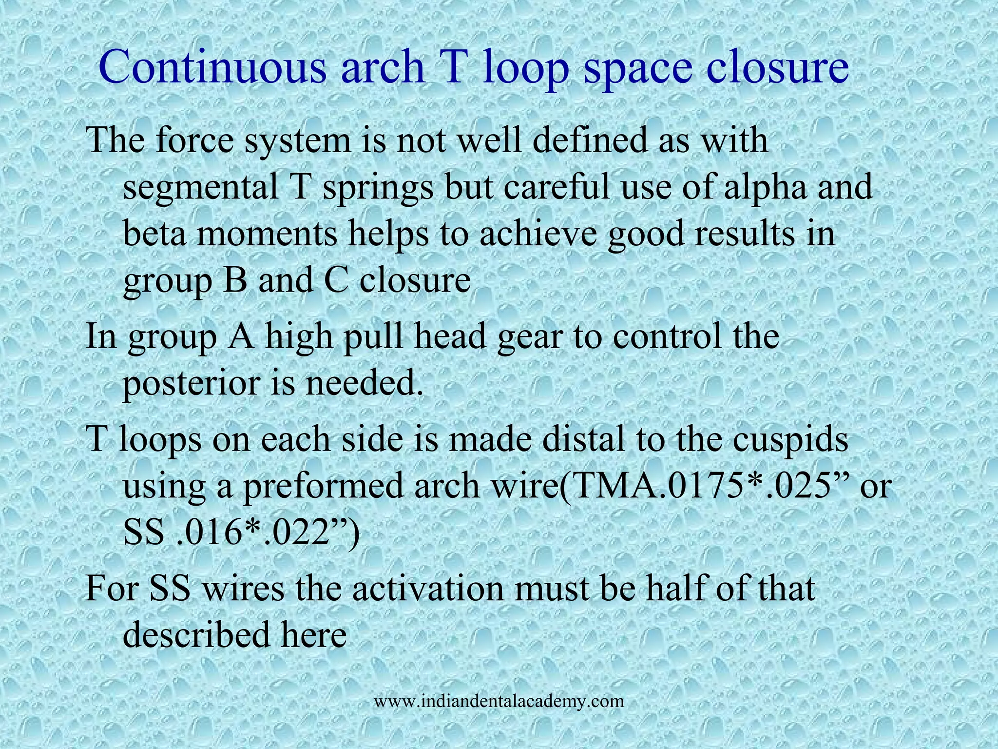 Continuous arch T loop space closure
The force system is not well defined as with
segmental T springs but careful use of alpha and
beta moments helps to achieve good results in
group B and C closure
In group A high pull head gear to control the
posterior is needed.
T loops on each side is made distal to the cuspids
using a preformed arch wire(TMA.0175*.025” or
SS .016*.022”)
For SS wires the activation must be half of that
described here
www.indiandentalacademy.com
 